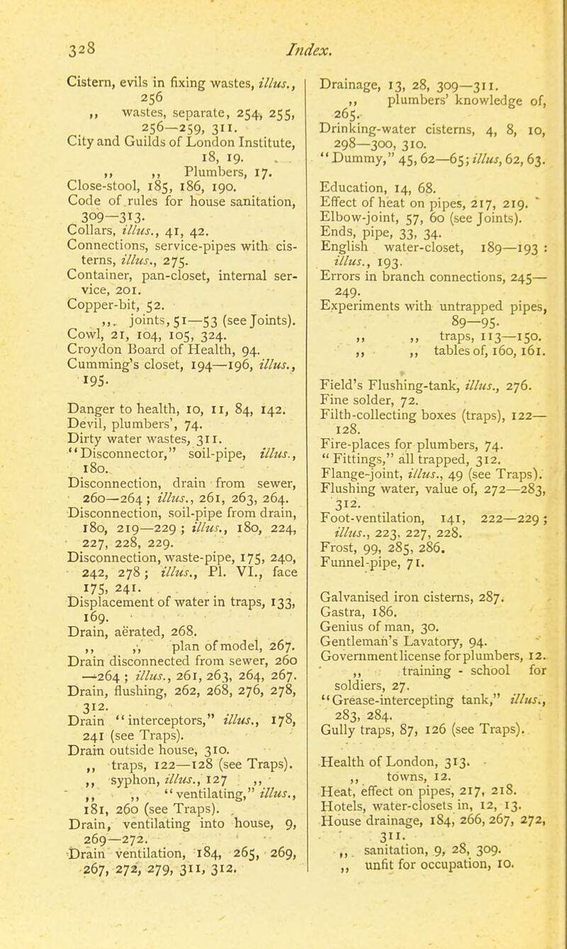 Cistern, evils in fixing wastes, illus., 256 wastes, separate, 254, 255, 256—259, 311. City and Guilds of London Institute, 18, 19. ,, Plumbers, 17. Close-stool, 185, 186, 190. Code of rides for house sanitation, 309—3I3- Collars, illus., 41, 42. Connections, service-pipes with cis- terns, illus., 275. Container, pan-closet, internal ser- vice, 201. Copper-bit, 52. „.. joints,5i—53 (see Joints). Cowl, 21, 104, 105, 324. Croydon Board of Health, 94. Cumming's closet, 194—196, illus., 195. Danger to health, 10, 11, 84, 142. Devil, plumbers', 74. Dirty water wastes, 311. Disconnector, soil-pipe, illus., 180. Disconnection, drain from sewer, 260—264; illus., 261, 263, 264. Disconnection, soil-pipe from drain, 180, 219—229 ; illus., 180, 224, 227, 228, 229. Disconnection, waste-pipe, 175, 240, 242, 278; illus., PI. VI., face 175, 241. Displacement of water in traps, 133, 169. Drain, aerated, 268. ,, ,-, plan of model, 267. Drain disconnected from sewer, 260 —264 ; illus., 261, 263, 264, 267. Drain, flushing, 262, 268, 276, 278, 312. Drain interceptors, illus,, 178, 241 (see Traps). Drain outside house, 310. traps, 122—128 (see Traps), syphon, z7/?«., 127 ,, • ,, ,, ventilating, ?7/«J., 181, 260 (see Traps). , Drain, ventilating into house, 9, 269—272. ■Drain ventilation, 184, 265, 269, 267, 272, 279, 311, 312. Drainage, 13, 28, 309—3'i- ,, plumbers' knowledge of, 265. Drinking-water cisterns, 4, 8, 10, 298—300, 310. Dummy, 45, 62—65; «7/«j, 62, 63. Education, 14, 68. Effect of heat on pipes, 217, 219. Elbow-joint, 57, 60 (see Joints). Ends, pipe, 33, 34. English water-closet, 189—193 : illus., 193. Errors in branch connections, 245— 249. Experiments wth untrapped pipes, 89—95. ,, ,, traps, 113—150. ,, ,, tables of, 160,161. Field's Flushing-tank, illus., 276. Fine solder, 72. Filth-collecting boxes (traps), 122— 128. Fire-places for plumbers, 74.  Fittings, all trapped, 312. Flange-joint, illus., 49 (see Traps). Flushing water, value of, 272—283, 312- Foot-ventilation, 141, 222—229 ; illus., 223, 227, 228. Frost, 99, 285, 286. Funnel-pipe, 71, Galvanised iron cisterns, 287. Gastra, 186. Genius of man, 30. Gentleman's Lavatory, 94. Government license forplumbers, 12. ,, training - school for soldiers, 27. Grease-intercepting tank, illus., 283, 284. Gully traps, 87, 126 (see Traps). Health of London, 313. • ,, towns, 12. Heat, effect on pipes, 217, 218. Hotels, water-closets in, 12, 13. House drainage, 184, 266, 267, 272, 311. „ sanitation, 9, 28, 309. ,, unfit for occupation, 10.