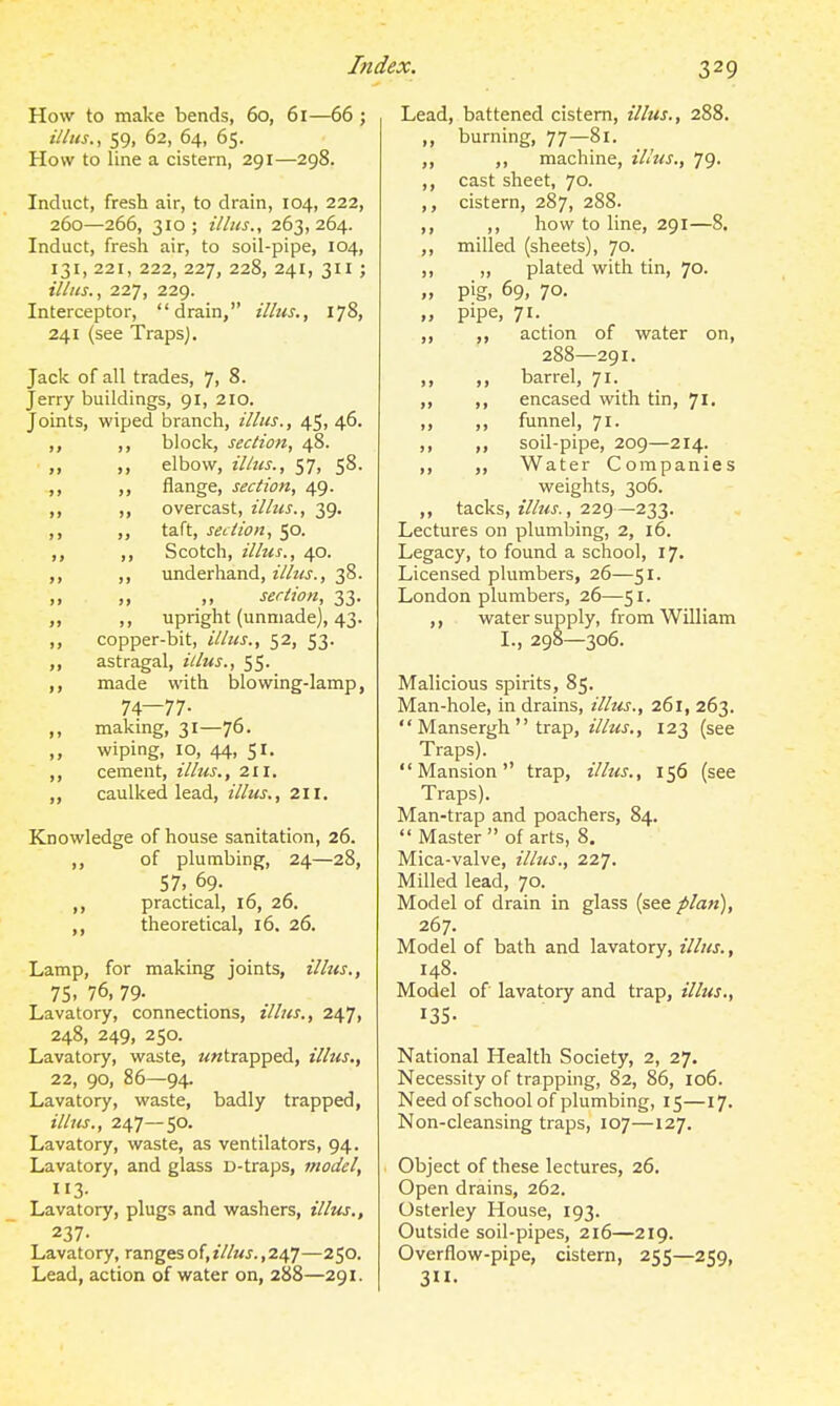 How to make bends, 60, 61—66 ; illns., 59, 62, 64, 65. How to line a cistern, 291—298. Induct, fresh air, to drain, 104, 222, 260—266, 310 ; illus., 263, 264. Induct, fresh air, to soil-pipe, 104, 131, 221, 222, 227, 228, 241, 311 ; illns., 227, 229. Interceptor, drain, illtts., 178, 241 (see TrapsJ. Jack of all trades, 7, 8. Jerry buildings, 91, 210. Joints, wiped branch, illus., 45, 46. ,, ,, block, section, 48. ,, elbow, illus., 57, 58. ,, ,, flange, section, 49. ,, ,, overcast, illus., 39. ,, taft, section, 50. ,, ,, Scotch, illus., 40. ,, underhand, illus., 38. ,, ,, ,, section, 33. „ ,, upright (unmade), 43. ,, copper-bit, illus., 52, 53. „ astragal, illus., 55. ,, made with blowing-lamp, 74—77- ,, makmg, 31—76. wiping, 10, 44, 51. ,, cement, illus., 211. ,, caulked lead, illus., 211. Knowledge of house sanitation, 26. ,, of plumbing, 24—28, 57, 69. ,, practical, 16, 26. ,, theoretical, 16. 26. Lamp, for making joints, illus., 75, 76, 79- Lavatory, connections, illus., 247, 248, 249, 250. Lavatory, waste, ««trapped, illus., 22, 90, 86—94. Lavatory, waste, badly trapped, ilhis., 247—50. Lavatory, waste, as ventilators, 94. Lavatory, and glass D-traps, model, 113- Lavatory, plugs and washers, illm., 237- Lavatory, ranges of, illus., 247—250. Lead, action of water on, 288—291. Lead, battened cistern, illus., 288. ,, burning, 77—81. ,, ,, machine, illus., 79. ,, cast sheet, 70. ,, cistern, 287, 288. ,, ,, how to line, 291—8. ,, milled (sheets), 70. ,, ,, plated with tin, 70. „ pig, 69, 70. „ pipe, 71. _ ,, ,, action of water on, 288—291. ,, ,, barrel, 71. ,, ,, encased with tin, 71. „ ,, funnel, 71. ,, ,, soil-pipe, 209—214. ,, ,, Water Companies weights, 306. ,, tacks, illtts., 229—233. Lectures on plumbing, 2, 16. Legacy, to found a school, 17. Licensed plumbers, 26—51. London plumbers, 26—51. ,, water supply, from William I., 298—306. Malicious spirits, 85. Man-hole, in drains, illus., 261, 263.  Mansergh  trap, z7/«^J., 123 (see Traps). Mansion trap, illus., 156 (see Traps). Man-trap and poachers, 84.  Master of arts, 8. Mica-valve, illus., 227. Milled lead, 70. Model of drain in glass (see plan), 267. Model of bath and lavatory, illus., 148. Model of lavatory and trap, illus,, 135- National Health Society, 2, 27. Necessity of trapping, 82, 86, 106. Need of school of plumbing, 15—17. Non-cleansing traps, 107—127. Object of these lectures, 26. Open drains, 262. Osterley House, 193. Outside soil-pipes, 216—219. Overflow-pipe, cistern, 255—259, 3.