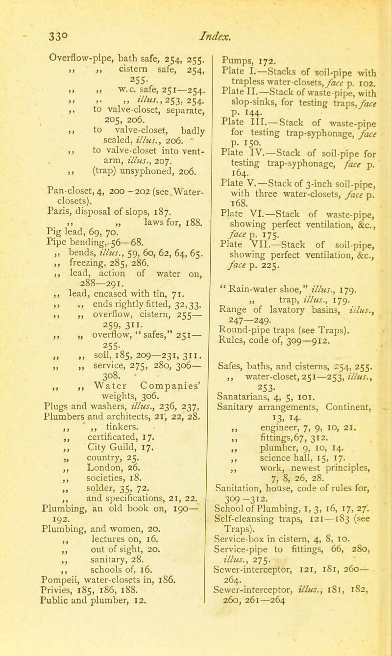 Overflow-pipe, bath safe, 254, 255. „ cistern safe, 254, 255- )• ,, w.c. safe, 251—254. ., , 253, 254. ,, to valve-closet, separate, 205, 206. ,, to valve-closet, badly sealed, illus., 206. ' ,, to valve-closet into vent- arm, illus., 207. ,, (trap) unsyphoned, 206. Pan-closet,4, 200-202 (see.Water- closets). Paris, disposal of slops, 187. )) „ laws for, 188. Pig lead, 69, 70. Pipe bending,.56—68. ,, bends, illus., 59, 60, 62, 64, 65. ,, freezing, 285, 286. ,, lead, action of water on, 288—291. ,, lead, encased with tin, 71. ,, ends rightly fitted, 32,33. overflow, cistern, 255— 259, 311- ,, „ overflow,  safes, 251— 255- „ „ soil, 185, 209—231, 311. „ „ service, 275, 280, 306— 308. • ,, ,, Water Companies' weights, 306. Plugs and washers, illus., 236, 237, Plumbers and architects, 21, 22, 28. ,, ,, tinkers. certificated, 17. City Guild, 17. „ country, 25. ,, London, 26. ,, societies, 18. „ solder, 35, 72. ,, and specifications, 21, 22. Plumbing, an old book on, 190— 192. Plumbing, and women, 20. lectures on, 16. out of sight, 20. sanitary, 28. ,, schools of, 16. Pompeii, water-closets in, 186. Privies, 185, 186, 188. Public and plumber, 12. Pumps, 172. Plate I.—Slacks of soil-pipe with trapless water-closets,/air<? p. 102. Plate II.—Stack of waste-pipe, with slop-sinks, for testing traps,/afi* p. 144. Plate III.—Stack of waste-pipe for testing trap-syphonage, face p. 150. Plate IV.—Stack of soil-pipe for testing trap-syphonage, face p. 164. Plate v.—Stack of 3-inch soil-pipe, with three water-closets, face p. 168. Plate VI.—Stack of waste-pipe, showing perfect ventilation, &c., face^. 175. Plate VII.—Stack of soil-pipe, showing perfect ventilation, &c., face p. 225.  Rain-water shoe, illus., 179. „ trap, illus., 179. Range of lavatory basins, iilus., 247—249. Round-pipe traps (see Traps). Rules, code of, 309—912. Safes, baths, and cisterns, 254, 255. ,, water-closet, 251—253, ?7/«j., 253. Sanatarians, 4, 5, loi. Sanitary arrangements, Continent, 13. 14- ,, engineer, 7, 9, 10, 21. ,, fittings,67, 312. ,, plumber, 9, 10, 14. ,, science hall, 15, 17. ,, work, newest principles, 7, 8, 26, 28. Sanitation, house, code of rules for, 309-312. School of Plumbing, I, 3, 16, 17, 27. Self-cleansing traps, 121—183 (see Traps). Service-box in cistern, 4, 8, 10. Service-pipe to fittings, 66, 280, ilitis., 275. Sewer-interceptor, 121, iSi, 260— 264. Sewer-interceptor, illus., 181, 182, 260, 261—264