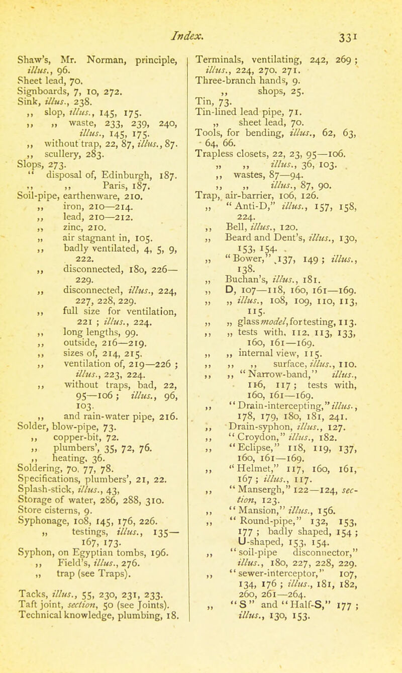 Shaw's, Mr. Norman, principle, ilhts., 96. Sheet lead, 70. Signboards, 7, 10, 272. Sink, illus., 238. ,, slop, illus., 145, 175. „ waste, 233, 239, 240, illus., 145, 175. ,, without trap, 22, 87, illus., 87. ,, scullery, 283. Slops, 273. disposal of, Edinburgh, 187. ., ,, Paris, 187. Soil-pipe, earthenware, 210. ,, iron, 210—214. ,, lead, 210—212. ,, zinc, 210. „ air stagnant in, 105. ,, badly ventilated, 4, 5, 9, 222. disconnected, 180, 226— 229. disconnected, illus., 224, 227, 228, 229. full size for ventilation, 221 ; illus., 224. „ long lengths, 99. ,, outside, 216—219. ,, sizes of, 214, 215. ,, ventilation of, 219—226 ; illus., 223, 224. ,, without traps, bad, 22, 95—106 J illus., 96, 103. ,, and rain-water pipe, 216. Solder, blow-pipe, 73. copper-bit, 72. „ plumbers', 35, 72, 76. ,, heating. 36. Soldering, 70, 77, 78. Specifications, plumbers', 21, 22. Splash-stick, illus., 43, Storage of water, 286, 288, 310. Store cisterns, 9. Syphonage, 108, 145, 176, 226. „ testings, illus., 135— 167, 173- Syphon, on Egyptian tombs, 196. ,, Field's, illus., 276. „ trap (see Traps). Tacks, 55, 230, 231, 233. Taft joint, section, 50 (see Joints). Technical knowledge, plumbing, 18. Terminals, ventilating, 242, 269 ; illus., 224, 270. 271. Three-branch hands, 9. „ shops, 25. Tin, 73. Tin-lined lead pipe, 71. ,, sheet lead, 70. Tools, for bending, illus., 62, 63, ■ 64, 66. Trapless closets, 22, 23, 95—106. „ ,, illus., 36, 103. . ,, wastes, 87—94. ,, illus., 87, 90, Trap, air-barrier, 106, 126. ,, Anti-D, illus., 157, 158, 224. ,, Bell, illus., 120. ,, Beard and Dent's, illus., 130, I53> 154- . „ Bower, ,137, 149; illus., 138. ,, Buchan's, tllus., 181. „ D, 107—118, 160, 161—169. „ „ illus., 108, 109, no, 113, 5- ,, „ glassw(?^/if/,fortesting, 113. ,, „ tests with, 112. 113, 133, 160, 161—169. „ „ internal view, 115. surface, z7/i«., no. ,, Narrow-band, illus., 116, 117; tests with, 160, 161—169. Drain-intercepting,, 178, 179, 180, 181, 241. Drain-syphon, illus., 127. Croydon, 182. Eclipse, 118, 119, 137. 160, 161—169. Helmet, 117, 160, 161, 167 ; illus., 117. Mansergh, 122—124, tion, 123. Mansion, illus., 156. Round-pipe, 132, 153, 177 ; badly shaped, 154 ; U-shaped, 153, 154. soil-pipe disconnector, illus., 180, 227, 228, 229. sewer-interceptor, 107, 134, 176 ; illus., l8l, 182, 260, 261—264. S and I-Ialf-S, 177 ; ilhts., 130, 153.