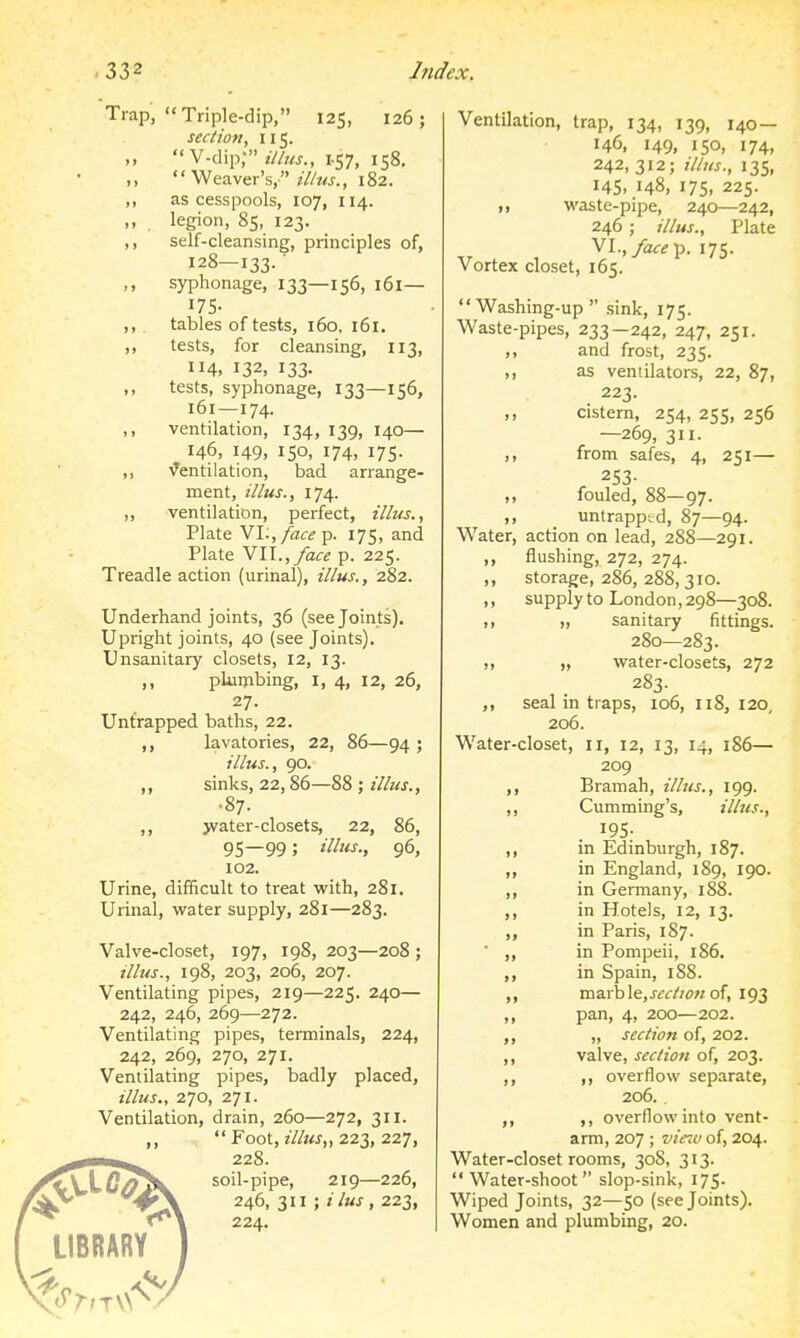 Trap, Triple-dip, 125, 126; section, 115. ,,  V-dip; ilhis., I-S7, 158. Weaver's, H'us., 182. ,, as cesspools, 107, 114. legion, 85, 123. ,, self-cleansing, principles of, 128—133. ■ syphonage, 133—156, 161— I7S- ,, tables of tests, 160, 161. ,, tests, for cleansing, 113, 4. 132, 133- ,, tests, syphonage, 133—156, 161—174. ,, ventilation, 134, 139, 140— 146, 149. 150, 174, I7S- ,, ^Ventilation, bad arrange- ment, illus., 174. ,, ventilation, perfect, illiis., Plate VI.,/a«p. 175, and Plate N\\.,face p. 225. Treadle action (urinal), illus., 282. Underhand joints, 36 (see Joints). Upright joints, 40 (see Joints). Unsanitary closets, 12, 13. ,, plumbing, I, 4, 12, 26, 27. Untrapped baths, 22. ,, lavatories, 22, 86—94 ; illus., 90. ,, sinks, 22,86—88 ; illus., ■87. ,, jvater-closets, 22, 86, 95—99; i^^'iS; 96, 102. Urine, difficult to treat with, 281. Urinal, water supply, 281—283. Valve-closet, 197, 198, 203—208 ; illus., 198, 203, 206, 207. Ventilating pipes, 219—225. 240— 242, 246, 269—272. Ventilating pipes, terminals, 224, 242, 269, 270, 271. Ventilating pipes, badly placed, illus., 270, 271. Ventilation, drain, 260—272, 311. ,,  Foot, illus,, 223, 227, 228. soil-pipe, 219—226, 246, 311 ; /7«^, 223, 224. LIBRARY Ventilation, trap, 134, 139, 140— 146, 149, 150, 174, 242, 312; ilhts., 13s, 145. .148, 175. 225. M waste-pipe, 240—242, 246; illus., Plate VI., yac^p. 175. Vortex closet, 165. Washing-up sink, 175. Waste-pipes, 233—242, 247, 251. ,, and frost, 235. ,, as ventilators, 22, 87, 223. cistern, 254, 255, 256 —269, 311. ,, from safes, 4, 251— 253- ,, fouled, 88—97. ,, untrapptd, 87—94. Water, action on lead, 288—291. ,, flushing, 272, 274. ,, storage, 286, 288, 310. ,, supply to London, 298—308. ,1 >, sanitary fittings. 280—283. II ), water-closets, 272 283. ,, seal in traps, 106, 118, I20, 206. Water-closet, 11, 12, 13, 14, 186— 209 Bramah, illus., 199. Cumming's, illus., 195- in Edinburgh, 187. in England, 189, 190. in Germany, 188. in Hotels, 12, 13. in Paris, 187. in Pompeii, 186. in Spain, 188. mSirhle,secOo>: of, 193 pan, 4, 200—202. „ section of, 202. valve, sec/ion of, 203. ,, overflow separate, 206. . ,, overflow into vent- arm, 207 ; vie^v of, 204. Water-closet rooms, 30S, 313. Water-shoot slop-sink, 175. Wiped Joints, 32—50 (see Joints). Women and plumbing, 20.