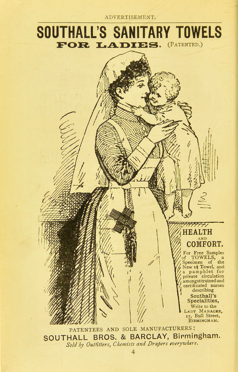 SOUTHALL'S SANITARY TOWELS (Patented.) AND COMFORT. For Free Samples of TOWELS, a ■ Specimen of the New li Towel, and I//a pamphlet for private circulation fi amongsttrainedand / certificated nurses I describing ' Southall's Specialities, Write to the Ladv Manager, 17, Bull Street, Birmingham. PATENTEES AND SOLE MANUFACTURERS: SOUTHALL BROS. & BARCLAY, Birmingham. Sold by Outfitters, Chemists and Drapers everywhere.