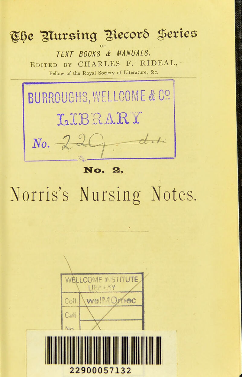 ^^e 'pursing ^ecotb Series OF TEXT BOOKS d MANUALS, Edited by CHARLES F. RIDEAL,- Fellow of the Royal Society of Literature, &c. BURR.0UGH8,WELLG0ME^Co XaX]Bi\. AH 1 No. No. 2, Norris's Nursing Notes, wfeLLCOME ^''SriTUTE.. CaH. \w0!^^O/f>ec Mr. 22900057132