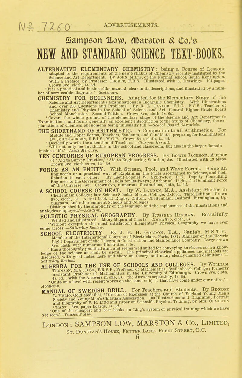 Sampson Xow, /IDarston «5l Co.'s NEW AND STANDARD SCIENCE TEXT-BQQKS. ALTERNATIVE ELEMENTARY CHEMISTRY : being a Course of Lessons adapted to the roquireinoiits of the new Syllabus of Uhemistry recently instituted hy the Science and Art Department. By John Mills, of the Normal School, South Kensington. With a Preface by Professor Thorpe, F.R.S. Illustrated with 05 Drawings. 104 pages. Crown 8vo, cloth, Is. Cd. ' It is a practical and businesslike manual, clear in its descriptions, and illustrated hy a num- ber of serviceable Alagvams.'—Scotsman. CHEMISTRY FOR BEGINNERS. Adapted for the Elementary Stage of the Science and Art Department's Examinations in Inorganic Chemistry. With Illustrations and over 200 Questions and Problems. By K. L. Taylok. K.IC, I'.C.S., Teacher of Chemistry and Physics in tlie School of Science and Art, Central Higher Grade Board School, Manchester. Second Edition. Crown 8vo, cloth. Is. Od. ' Covers the whole ground of the elementary stage of the Science and Art Department's Examinations, and forms generally an excellent introduction to the Study of Chemistry, the ex- planations of chemical phenomena being unusually full.'—Sc/iooi Board Chronicle. THE SHORTHAND OF ARITHMETIC. A Companion to all Arithmetics. For Middle and Upper Forms, Teachers, Students, and Candidates preparing for Examinations. By John Jackson, F.E.I.S., M.C.P. Crown 8vo. cloth, l.s. i;d. ' Dei;idedly worth the attention of T&adKTS.'—dla.'sgow Herald. ' Will not only be invaluable in tlie school and class-room, but also in the larger domain business life.'—Leeds Mercury. TEN CENTURIES OF EUROPEAN PROGRESS. By Lo-wis Jackson, Author of ' Aid to Survey Practice,' ' Aid to Engineering Solution,' &c. Illustrated with 13 Maps. Crown 8vo, cloth extra, 12s. 6d. FORCE AS AN ENTITY. With Stream, Pool, and Wp.ve Forms. Being an Engineer's or a practical way of Explaining the Facts ascertained by Science, and their Eolation to each other. By Lieut-Colonel W. Sedgwick, R.E., Deputy Consulting Engineer to the Government of India for Railways; Author of ' Light, the Dominant Force of tlie Universe,' &c. Crown 8vo, numerous illustrations, cloth, 7s. Od. A SCHOOL COURSE ON HEAT. By W. Larden, M.A., Assistant Master in Clieltenham College ; late Science Scholar, Merton College, Oxford. Third Edition. Crown 8vo, cloth, 5s. A text-book at Rugby, Clifton, Cheltenham, Bedford, Birmingham, Up- pingham, and other eminent Schools and Colleges. ' Distinguished by the simplicity of the language and the copiousness of the illustrations ana analogies employed.'—4cademi/. ECLECTIC PHYSICAL GEOGRAPHY. By Russell Hinman. Beautifully Printed and Illustrated. Many Maps and Charts. Crown 8vo, cloth, 5s. • Without exception the most satisfactory Elementary Physical Geography we have ever come across.'—Saijirday Review. SCHOOL ELECTRICITY. By J. E. H. Goedoit, B.A., Cantab, M.S.T.E. Member of the International Congress of Electricians, Paris, 1881; Manager of the Mectrio Light Department of the Telegraph Construction and Maintenance Company. Large crown 8vo cloth, with numerous Illustrations, 5s. . , , . , • Has a thoroughly practical aim. and seems well suited for conveying to classes such a know- Icdsre of the science as shaU be useful. The principal electrical appliances and methods a.re discussed, with good notes here and there on theory, and many clearly-marked definitions. — Saturday Reviexo. ALGEBRA FOR THE USE OF SCHOOLS AND COLLEGES. By William TnnMSON M A B.Sc, F.R.S.E., Professor of Mathematics, Stellenbosch College ; formerly Assistant' Professor of Mathematics in the University of Edinburgh. Crown 8vo, cloth, 4s Gd • with the Answers in oae, 5s.; the Answers separately, Is. 6d. , • Quite on a level with recent works on the same subject that have come under our notice, — Academy. MANUAL OF SWEDISH DRILL. For Teachers and Students. By Geoege TMELio Gold MedalUst, 'Director of Exercises' at the Church of England Young Jlens Society and Young Men's Cliristian Association. 100 Illustrations and Diagrams; Portrait aSd Biography of P. H. Lino and Paper on Scientiflc Physical Training, by Mrs. Ormiston ■One'^of thrche'aTe'^tS'b^^^ on Ling's system of physicaltraining which ire have yet seen.'—reacfters' Aid. London : SAMPSON LOW, MARSTON & Co., Limited, St Dunstan's House, Fetter Lane, Fleet Street, E.G.