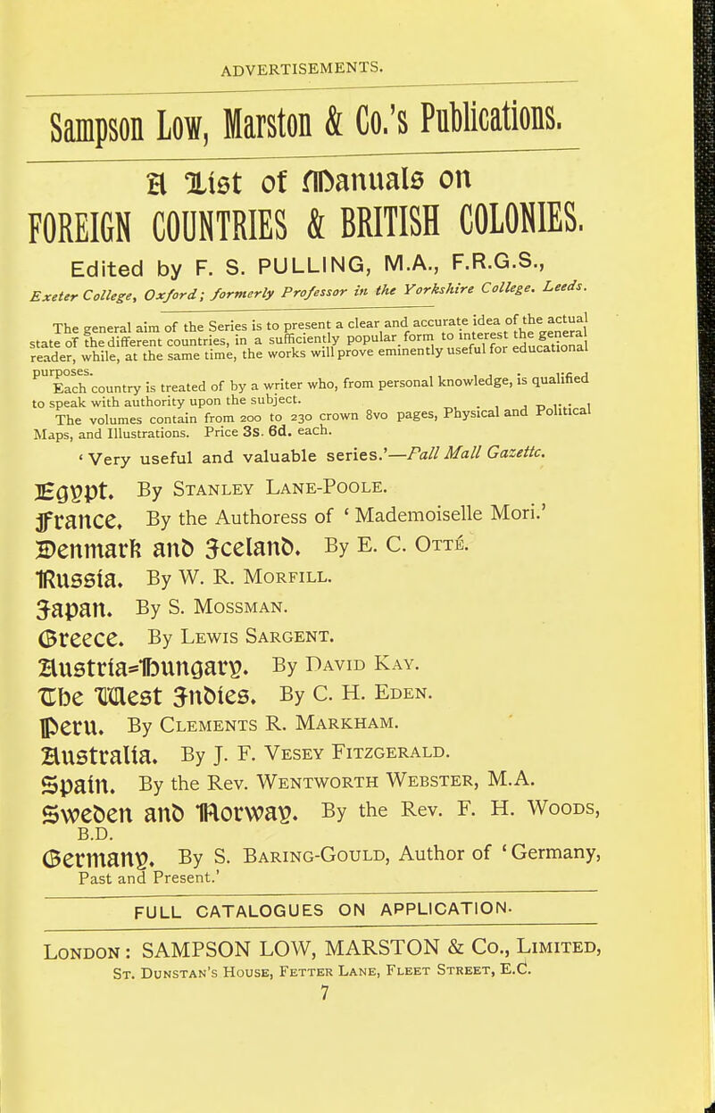 Sampson Low, Marston & Co.'s PuMcations. a %iQt of flDanual0 on FOREIGN COUNTRIES & BRITISH COLONIES. Edited by F. S. PULLING, M.A., F.R.G.S., £xeter College, Oxford; formerly Professor in the Yorkshire College. Leeds. The general aim^f^h^wT^^^^^^^^^^^^ state oT the different countries, in a sufficiently popular form '°'i^''dLSa reader, while, at the same time, the works will prove eminently useful for educational ^ Each country is treated of by a writer who, from personal knowledge, is qualified to speak with authority upon the subject. , . , j r> iv l The volumes contain from 200 to 230 crown 8vo pages, Physical and Political Maps, and Illustrations. Price 3s. 6d. each. ' Very useful and valuable series.'—/'a// Mall Gazette. ]£gppt. By Stanley Lane-Poole. ifrance. By the Authoress of ' Mademoiselle Mori.' H)enmarft an& 5celan&. By e. c. Ottb. IRUSSia. By W. R. MoRFiLL. 3-apan. By s. mossman. Greece. By lewis Sargent. Hustria*1bunaarp. By david kay. Ube Mest 5nt>ies. By c. h. Eden. Peru. By Clements R. Markham. HUStralia. By J. F. Vesey Fitzgerald. Spain. By the Rev. Wentworth Webster, M.A. Sweden an& IRorwa^. By the Rev. f. h. woods, B.D. Germany. By S. Baring-Gould, Author of ' Germany, Past and Present.' FULL CATALOGUES ON APPLICATION- London : SAMPSON LOW, MARSTON & Co., Limited, St. Dunstan's House, Fetter Lane, Fleet Street, E.C.