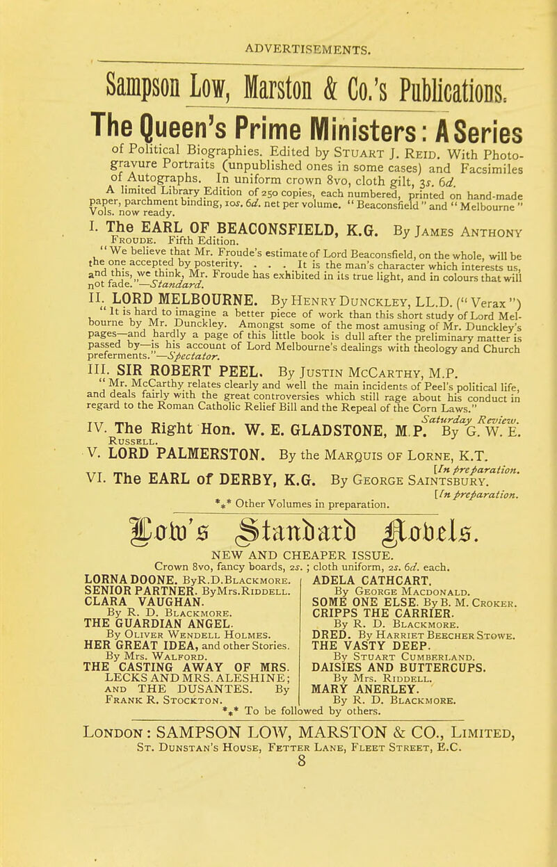 Sampson Low, Marston & Co.'s Publicatiops. The Queen's Prime Ministers: A Series of Political Biographies. Edited by Stuakt J. Reid. With Photo- gravure Portraits (unpublished ones in some cases) and Facsimiles of Autographs. In uniform crown 8vo, cloth gilt, 3^-. 6a? A limited Library Edition of 250 copies, each numbered, printed on hand-made paper, parchment binding, 10s. 6d. net per volume.  Beaconsfield  and  Melbourne  Vols, now ready. I. The EARL OF BEACONSFIELD, K.G. By James Anthony Froude. Fifth Edition. We believe that Mr. Froude's estimate of Lord Beaconsfield, on the whole, will be the one accepted by posterity . . . It is the man's character which interests us, and this, we think, Mr. Froude has exhibited in its true light, and in colours that will nOt tade. —ciiandard. IL LORD MELBOURNE. By Henry Dunckley, LL.D. ( Verax )  It IS hard to imagine a better piece of work than this short study of Lord Mel- bourne by Mr. Dunckley. Amongst some of the most amusing of Mr. Dunckley's pages—and hardly a page of this little book is dull after the preliminary matter is passed by—is his account of Lord Melbourne's dealings with theology and Church preferments. —Spectator. in. SIR ROBERT PEEL. By Justin McCarthy, M.P.  Mr. McCarthy relates clearly and well the main incident? of Peel's political life, and deals fairly with the great controversies which still rage about his conduct in regard to the Roman Catholic Relief Bill and the Repeal of the Corn Laws. TTT m-i -r-,- 1 ± -w, _ Saturday Review. IV. The Right Hon. W. E. GLADSTONE, M P. By G. W. E. Russell. V. LORD PALMERSTON. By the Marquis of Lorne, K.T. TTT n.. „ , „, \In preparation. VI. The EARL of DERBY, K.G. By George Saintsbury. [/« preparation. %* Other Volumes in preparation. Sato's (Staniiarb ^obds. NEW AND CHEAPER ISSUE. Crown 8vo, fancy boards, is. \ cloth uniform, is. 6d. each. LORNA DOONE. ByR.D.BLACKMORE. SENIOR PARTNER. ByMrs.RiDOELL. CLARA VAUGHAN. By R. D. Blackmore. THE GUARDIAN ANGEL. By Oliver Wendell Holmes. HER GREAT IDEA, and other Stories. By Mrs. Walford. THE CASTING AWAY OF MRS. LECKS AND MRS. ALESHINE; AND THE DUSANTES. By Frank R. Stockton. *t* To be followed by others. ADELA CATHCART. By George Macdonald. SOME ONE ELSE. ByB. M. Croker. CRIPPS THE CARRIER. By R. D. Blackmore. DRED. By Harriet BeecherStowe. THE VASTY DEEP. By Stuart Cumberland. DAISIES AND BUTTERCUPS. By Mrs. Riddell. MARY ANERLEY. By R. D. Blackmore. London : SAMPSON LOW, MARSTON & CO., Limited, St. Dunstan's House, Fetter Lane, Fleet Street, E.C.