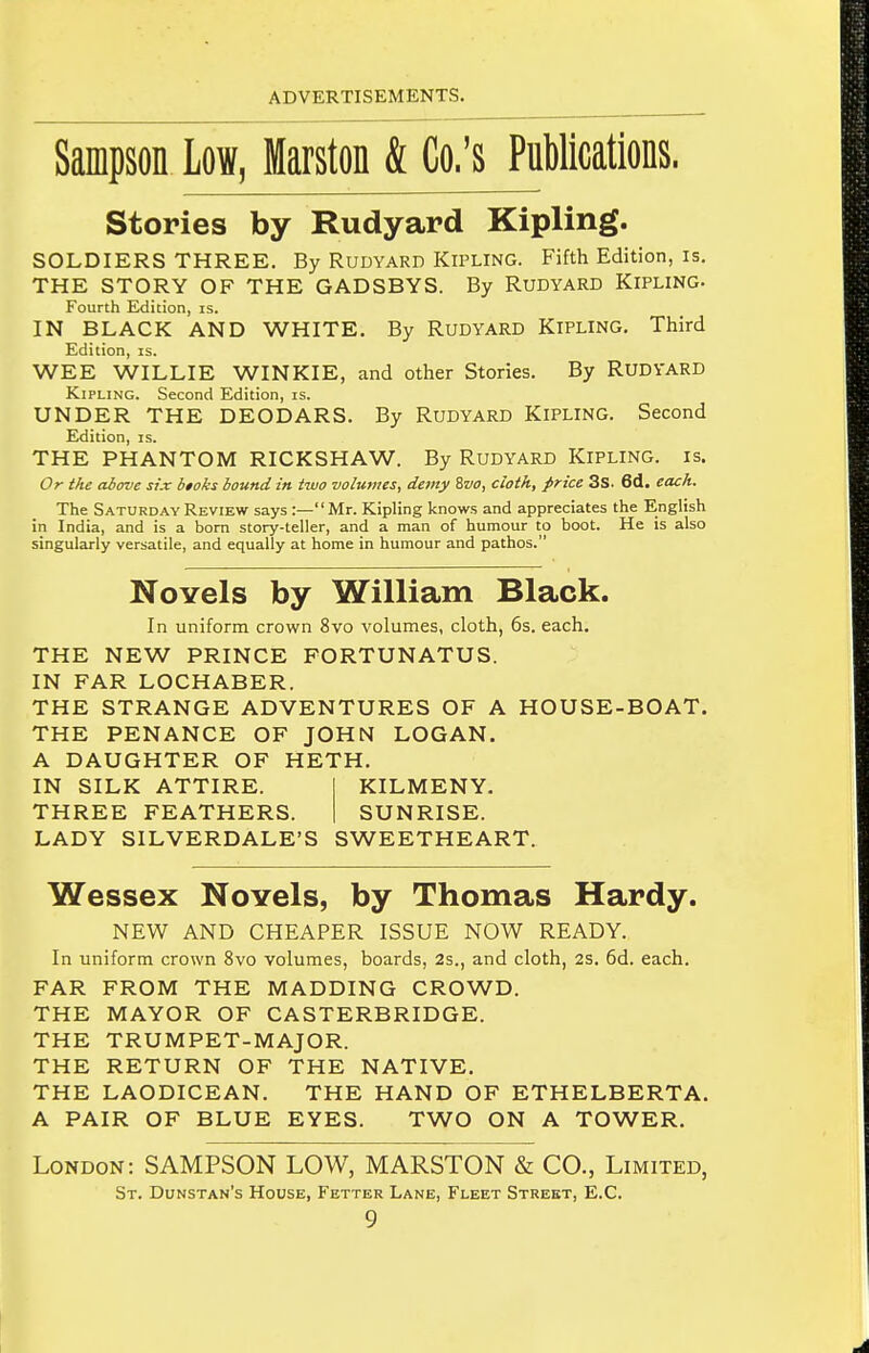 Sampson Low, Marston & Co.'s PuWications. stories by Rudyard Kipling. SOLDIERS THREE. By Rudyard Kipling. Fifth Edition, is. THE STORY OF THE GADSBYS. By RUDYARD KlPLlNC Fourth Edition, is. IN BLACK AND WHITE. By RuDYARD KiPLING. Third Edition, is. WEE WILLIE WINKIE, and other Stories. By RUDYARD Kipling. Second Edition, is. UNDER THE DEODARS. By RuDYARD KiPLING. Second Edition, is. THE PHANTOM RICKSHAW. By RuDYARD KiPLING. is. Or the above six htoks hound in two volumes, demy Zvo, cloth, price 3s. 6d. each. The Saturday Review says :—Mr. Kipling knows and appreciates the English in India, and is a born story-teller, and a man of humour to boot. He is also singularly versatile, and equally at home in humour and pathos. NoYels by William Black. In uniform crown 8vo volumes, cloth, 6s. each. THE NEW PRINCE FORTUNATUS. IN FAR LOCHABER. THE STRANGE ADVENTURES OF A HOUSE-BOAT. THE PENANCE OF JOHN LOGAN. A DAUGHTER OF HETH. IN SILK ATTIRE. KILMENY. THREE FEATHERS. SUNRISE. LADY SILVERDALE'S SWEETHEART. Wessex Novels, by Thomas Hardy. NEW AND CHEAPER ISSUE NOW READY. In uniform crown 8vo volumes, boards, 2s., and cloth, 2S. 6d. each. FAR FROM THE MADDING CROWD. THE MAYOR OF CASTERBRIDGE. THE TRUMPET-MAJOR. THE RETURN OF THE NATIVE. THE LAODICEAN. THE HAND OF ETHELBERTA. A PAIR OF BLUE EYES. TWO ON A TOWER. London: SAMPSON LOW, MARSTON & CO., Limited, St. Dunstan's House, Fetter Lane, Fleet Street, E.C.