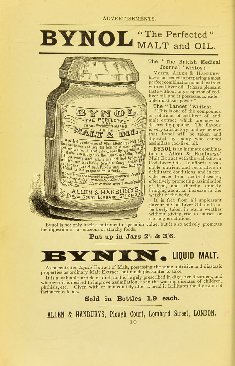 BYNOL The Perfected  MALT and OIL. jrBfl0E:=-.4«sri'»i^F'KS. ^^Jjl The The British Medical Journal writes :— Messrs. Allen & Hanburys have succeeded in preparing amost perfect combination of malt extract witlicod-liver oil. It hasa pleasant taste without any suspicion of cod- liver oil, and it possesses consider- able diastasic power. The  Lancet writes :—  This is one of the compounds or solutions of cod-liver oil and malt extract which are now so deservedly popular. The flavour is very satisfactory, and we believe that Bynol will be taken and digested by many who cannot assimilate cod-liver oil. BYNOL is an intimate combina- tion of Allen & Hanburys' Malt Extract with the well-known Cod-Liver Oil. It affords a val- uable nutrient and restorative in debilitated conditions, and in con vp.lescerice from acute diseases, effectively promoting assimilation of food, and thereby quickly bringing about an increase in the weight of the body. It is free from all unpleasant flavour of Cod-Liver Oil, and can be freely taken in warm weather without giving rise to nausea or causing eructations. Bynol is not only itself a nutriment of peculiar value, but it also actively promotes the digestion of farinaceous or starchy foods. Put up in Jars 2/- & 3/6. Sr;' ■''■'lo'' of Allen i.HaRburys M'jE^l H .e „, T Liver Oil formltig a mo=tvalujf°P ^it only a readily '''r^S ST? n^titutioris ar« fortified bylk»|^ L '.^ij^s preparation affords. WciJ/Ji ^sfioon/ul gmdml/yincrti ynmlTf.'^fJ' mme^ialely after fiu^ ., p ALLEN & HANBUR^S1! ^-EtoucHCouBT Lombard Sn^oND^ LIQUID MALT. A concentrated liquid Extract of Malt, possessing the same nutritive and diastasic properties as ordinary Malt Extract, but much pleasanter to take. It is a valuable article of diet, and is largely prescribed in digestive disorders and wherever it is desired to improve assimilation, as in the wasting diseases of children, phthisis, etc. Given with or immediately after a meal it facilitates the digestion of farinaceous foods. Sold in Bottles 1/9 each. ALLEN & HANBURYS, Plough Court, Lombard Street, LONDON. lO