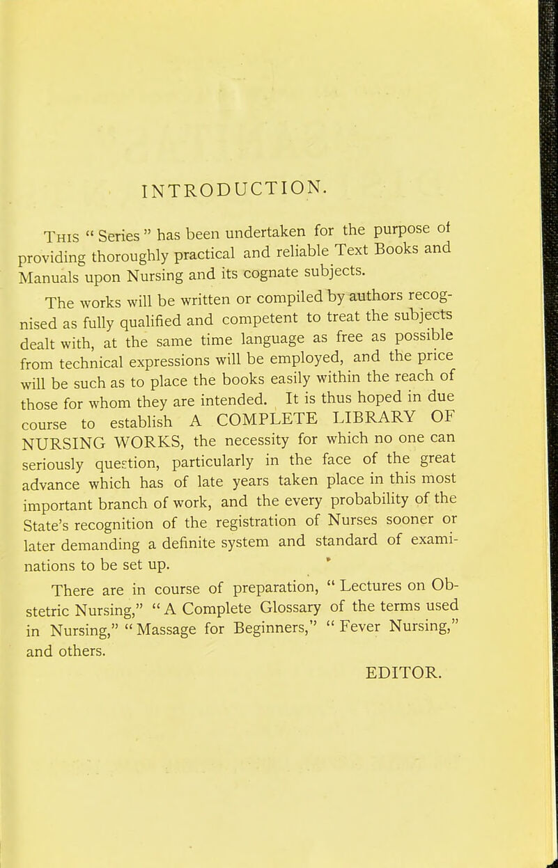 INTRODUCTION. This Series has been undertaken for the purpose ot providing thoroughly practical and reliable Text Books and Manuals upon Nursing and its cognate subjects. The works will be written or compiled by authors recog- nised as fully qualified and competent to treat the subjects dealt with, at the same time language as free as possible from technical expressions will be employed, and the price will be such as to place the books easily within the reach of those for whom they are intended. It is thus hoped in due course to establish A COMPLETE LIBRARY OF NURSING WORKS, the necessity for which no one can seriously question, particularly in the face of the great advance which has of late years taken place in this most important branch of work, and the every probability of the State's recognition of the registration of Nurses sooner or later demanding a definite system and standard of exami- nations to be set up. * There are in course of preparation, Lectures on Ob- stetric Nursing, A Complete Glossary of the terms used in Nursing, Massage for Beginners, Fever Nursing, and others. EDITOR.