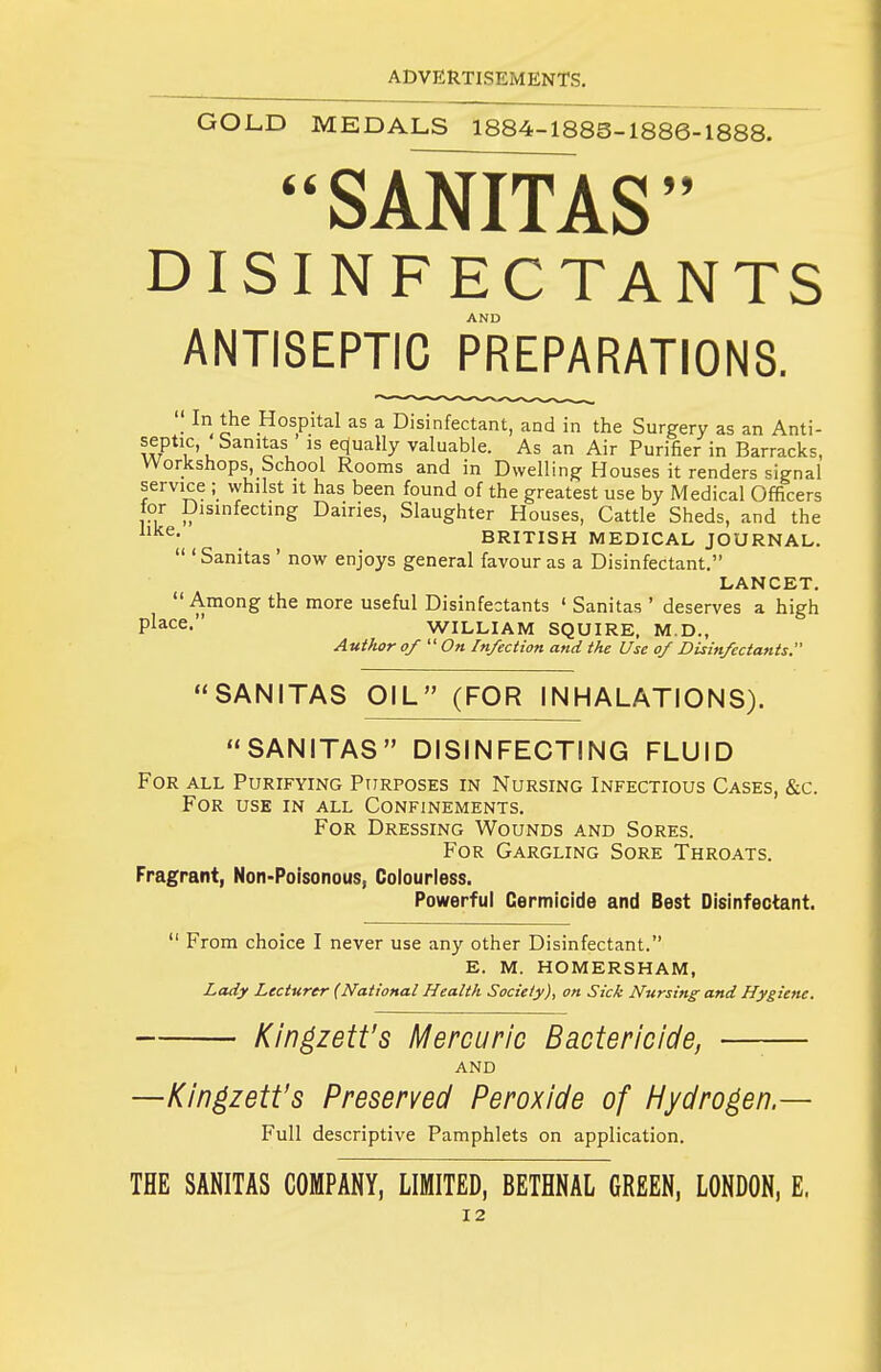 GOLD MEDALS 1884-188S-1886-1888. SANITAS DISINFECTANTS ANTISEPTIC PREPARATIONS.  In the Hospital as a Disinfectant, and in the Surgery as an Anti- septic, ' Sanitas ' is equally valuable. As an Air Purifier in Barracks, Workshops, School Rooms and in Dwelling Houses it renders signal service ; whilst it has been found of the greatest use by Medical Officers for Disinfecting Dairies, Slaughter Houses, Cattle Sheds, and the '^^^ . _ BRITISH MEDICAL JOURNAL.  'Sanitas ' now enjoys general favour as a Disinfectant. LANCET.  Among the more useful Disinfectants ' Sanitas ' deserves a high WILLIAM SQUIRE, M.D., Author of On Infection and the Use of Disinfectants. SANITAS OIL (FOR INHALATIONS). SANITAS DISINFECTING FLUID For all Purifying Ptjrposes in Nursing Infectious Cases, &c. For use in all Confinements. For Dressing Wounds and Sores. For Gargling Sore Throats. Fragrant, Non-Poisonous, Colourless. Powerful Cermioide and Best Disinfectant. ' From choice I never use any other Disinfectant. E. M. HOMERSHAM, Lady Lecturer (National Health Society), on Sick N-ursing and Hygiene. Kingzett's Mercuric Bactericide, —— and —Kin^zett's Preserved Peroxide of Hydrogen.— Full descriptive Pamphlets on application. THE SANITAS COMPANY, LIMITED, BETHNAL GREEN, LONDON, E.