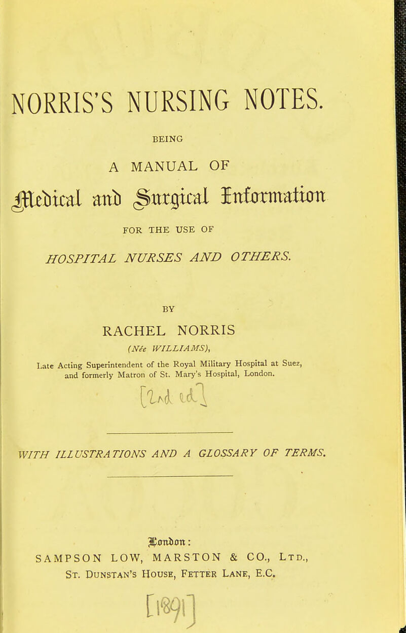 MORRIS'S NURSING NOTES. BEING A MANUAL OF FOR THE USE OF HOSPITAL NURSES AND OTHERS. BY RACHEL NORRIS {Nee WILLIAMS), Late Acting Superintendent of the Royal Military Hospital at Suez, and formerly Matron of St. Mary's Hospital, London. [14 ^4 WITH ILLUSTRATIONS AND A GLOSSARY OF TERMS. SAMPSON LOW, MARSTON & CO., Ltd., St. Dunstan's House, Fetter Lane, E.G.