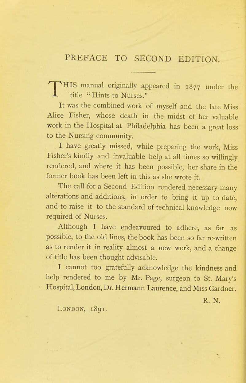 HIS manual originally appeared in 1877 under the title Hints to Nurses. It was the combined work of myself and the late Miss Alice Fisher, whose death in the midst of her valuable work in the Hospital at Philadelphia has been a great loss to the Nursing community. I have greatly missed, while preparing the work, Miss Fisher's kindly and invaluable help at all times so willingly rendered, and where it has been possible, her share in the former book has been left in this as she wrote it. The call for a Second Edition rendered necessary many alterations and additions, in order to bring it up to date, and to raise it to the standard of technical knowledge now required of Nurses. Although I have endeavoured to adhere, as far as possible, to the old lines, the book has been so far re-written as to render it in reality almost a new work, and a change' of title has been thought advisable. I cannot too gratefully acknowledge the kindness and help rendered to me by Mr. Page, surgeon to St. Mary's Hospital, London, Dr. Hermann Laurence, and Miss Gardner. R. N. London, 1891.