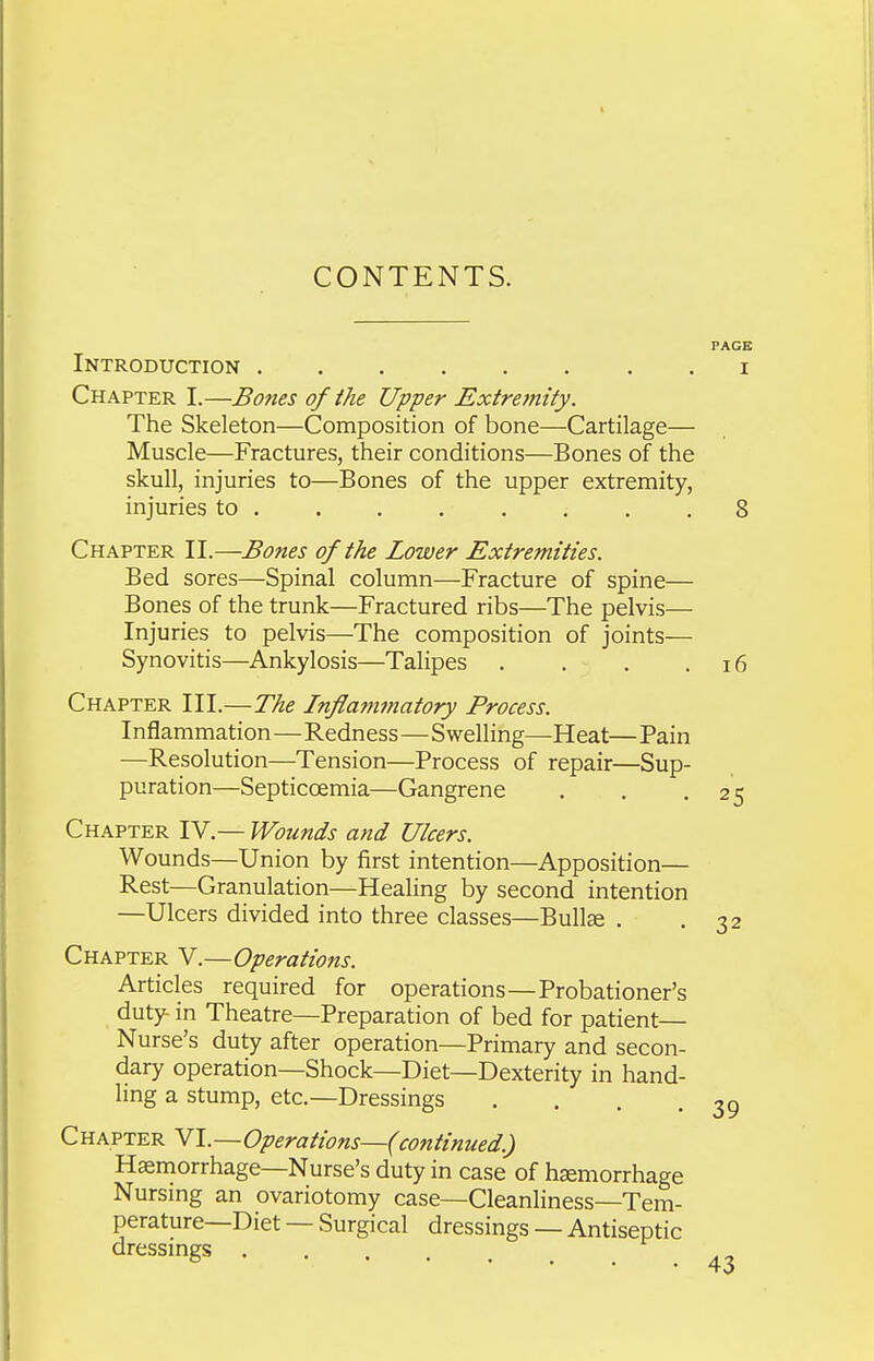 CONTENTS. Introduction Chapter I.—Bones of ihe Upper Extremity. The Skeleton—Composition of bone—Cartilage— Muscle—Fractures, their conditions—Bones of the skull, injuries to—Bones of the upper extremity, injuries to ....... . Chapter II.—Bones of the Lower Extremities. Bed sores—Spinal column—Fracture of spine— Bones of the trunk—Fractured ribs—The pelvis— Injuries to pelvis—The composition of joints— Synovitis—Ankylosis—Talipes . . . Chapter III.—The Inflammatory Process. Inflammation—Redness—Swelling—Heat— Pain —Resolution—Tension—Process of repair—Sup- puration—Septicoemia—Gangrene Chapter IV.— Wounds and Ulcers. Wounds—Union by first intention—Apposition— Rest—Granulation—Healing by second intention —Ulcers divided into three classes—Bullse . Chapter V.—Operations. Articles required for operations—Probationer's duty in Theatre—Preparation of bed for patient Nurse's duty after operation—Primary and secon- dary operation—Shock—Diet—Dexterity in hand- ling a stump, etc.—Dressings .... Chapter VI.—Operations—(continued.) Haemorrhage—Nurse's duty in case of haemorrhage Nursmg an ovariotomy case—Cleanliness—Tem- perature—Diet — Surgical dressings — Antiseptic dressings ....