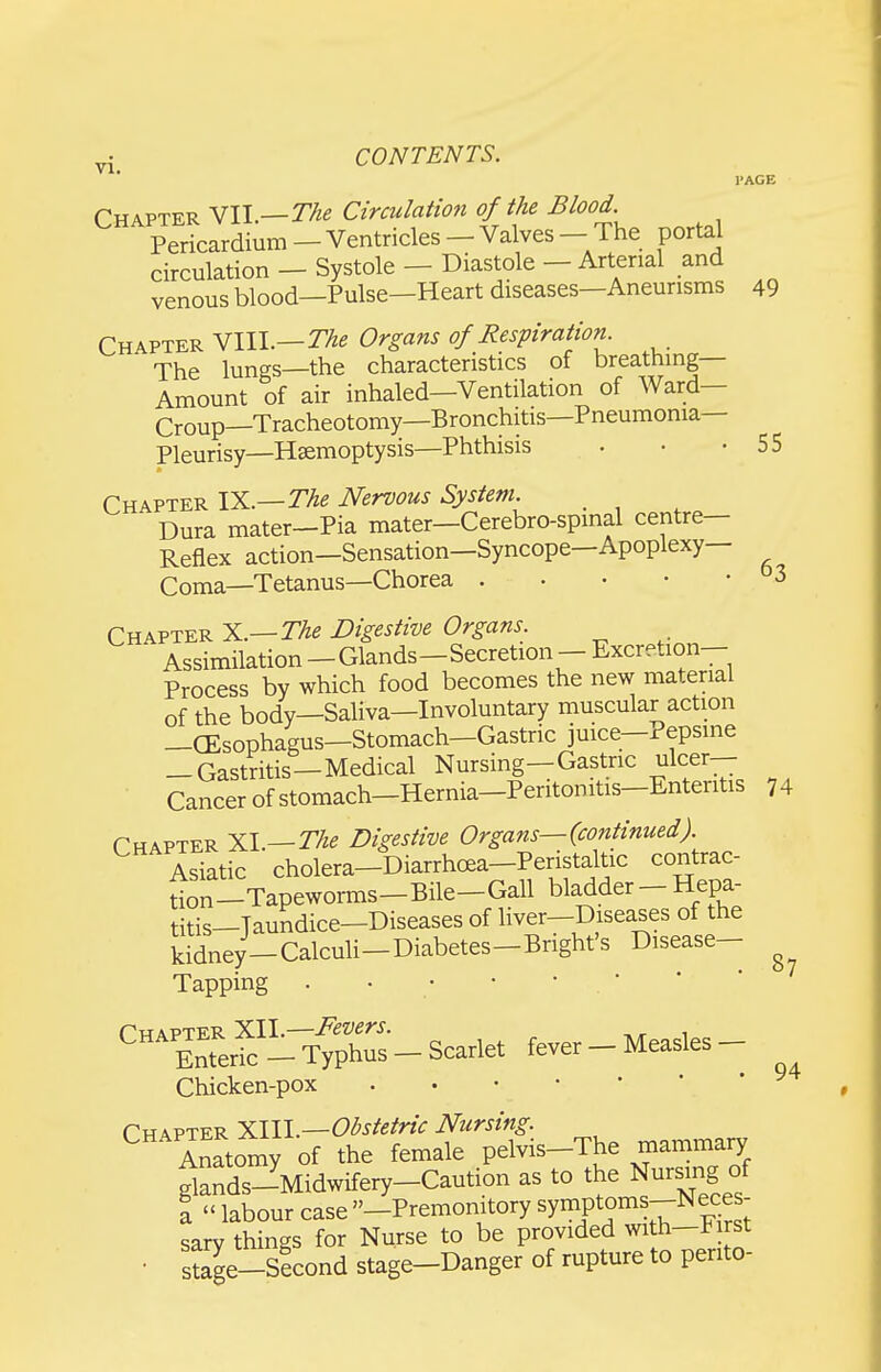 VI. 49 Chapter mi.—The Circulation of the Blood. Per^ardium - Ventricles - Valves - The portal circulation — Systole — Diastole — Arterial and venous blood—Pulse—Heart diseases—Aneurisms Chapter Ylll.—The Organs of Respiration^ The lungs—the characteristics of breathing- Amount of air inhaled—Ventilation of Ward— Croup—Tracheotomy—Bronchitis—Pneumonia- Pleurisy—Haemoptysis—Phthisis . • -55 Chapter IX.—The Nervous System. _ Dura mater-Pia mater-Cerebro-spmal centre- Reflex action—Sensation—Syncope—Apoplexy— Coma—Tetanus—Chorea °3 Chapter ^i.—The Digestive Organs. Assimilation -Glands-Secretion - Excretion- Process by which food becomes the new material of the body—Saliva—Involuntary muscular action —CEsophagus—Stomach—Gastric juice—Pepsine -Gastritis—Medical Nursing-Gastric ulcer- ■ Cancer of stomach-Hernia-Peritonitis-Enteritis 74 Chapter XL—27^^ Digestive Organs—(continued). Asktic cholera-Diarrhoea-Peristaltic contrac- tion-Tapeworms-Bile-Gall bladder - Hepa- titis-Taundice-Diseases of liver-Diseases of the kidney-Calculi-Diabetes-Bright's Disease- Tapping . • • • • • Chapter XII.—Fevers. Enteric - Typhus - Scarlet fever - Measles - Chicken-pox . Chapter XIII.—Obstetric Nursing. ^ Anatomy of the female pelvis-The mammary ^ands-Midwifery-Caution as to the Nursing of \ labour case -Premomtory ^7^?^°^^-^?^^^': sary things for Nurse to be provided with-First • s?age-Slcond stage-Danger of rupture to perito- 87 94