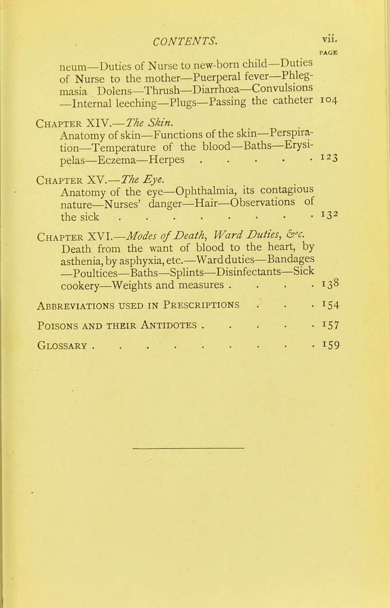 PAGE neum—Duties of Nurse to new-born child—Duties of Nurse to the mother—Puerperal fever—Phleg- masia Dolens—Thrush—Diarrhoea—Convulsions —Internal leeching—Plugs—Passing the catheter 104 Chapter XIY.—The Skin. Anatomy of skin—Functions of the skin—Perspira- tion—Temperature of the blood—Baths—Erysi- pelas—Eczema—Herpes ^^3 Chapter XV.—The Eye. Anatomy of the eye—Ophthalmia, its contagious nature—Nurses' danger—Hair—Observations of the sick ^3^ Chapter XVI.—Modes of Death, Ward Duties, d^c. Death from the want of blood to the heart, by asthenia, by asphyxia, etc.—Ward duties—Bandages —Poultices—Baths—Splints—Disinfectants—Sick cookery—Weights and measures . . . .138 Abbreviations used in Prescriptions . . .154 Poisons and their Antidotes i57 Glossary 159