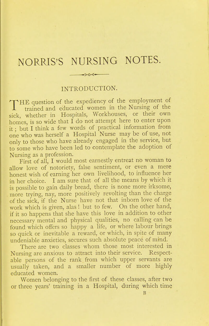 NORRIS'S NURSING NOTES. XX- INTRODUCTION. THE question of the expediency of the employment of trained and educated women in the Nursing of the sick, whether in Hospitals, Workhouses, or their own homes, is so wide that I do not attempt here to enter upon it; but I think a few words of practical information from one who was herself a Hospital Nurse may be of use, not only to those who have already engaged in the service, but to some who have been led to contemplate the adoption of Nursing as a profession. First of all, I would most earnestly entreat no woman to allow love of notoriety, false sentiment, or even a mere honest wish of earning her own livelihood, to influence her in her choice. I am sure that of all the means by which it is possible to gain daily bread, there is none more irksome, more trying, nay, more positively revolting than the charge of the sick, if the Nurse have not that inborn love of the work which is given, alas ! but to few. On the other hand, if it so happens that she have this love in addition to other necessary mental and physical qualities, no calling can be found which offers so happy a life, or where labour brings so quick or inevitable a reward, or which, in spite of many undeniable anxieties, secures such absolute peace of mind. There are two classes whom those most interested in Nursing are anxious to attract into their service. Respect- able persons of the rank from which upper servants are usually taken, and a smaller number of more highly educated women. Women belonging to the first of these classes, after two or three years' training in a Hospital, during which time B