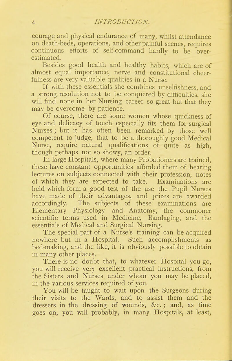courage and physical endurance of many, whilst attendance on death-beds, operations, and other painful scenes, requires continuous efforts of self-command hardly to be over- estimated. Besides good health and healthy habits, which are of almost equal importance, nerve and constitutional cheer- fulness are very valuable qualities in a Nurse. If with these essentials she combines unselfishness, and a strong resolution not to be conquered by difficulties, she will find none in her Nursing career so great but that they may be overcome by patience. Of course, there are some women whose quickness of eye and delicacy of touch especially fits them for surgical Nurses; but it has often been remarked by those well competent to judge, that to be a thoroughly good Medical Nurse, require natural qualifications of quite as high, though perhaps not so showy, an order. In large Hospitals, where many Probationers are trained, these have constant opportunities afforded them of hearing lectures on subjects connected with their profession, notes of which they are expected to take. Examinations are held which form a good test of the use the Pupil Nurses have made of their advantages, and prizes are awarded accordingly. The subjects of these examinations are Elementary Physiology and Anatomy, the commoner scientific terms used in Medicine, Bandaging, and the essentials of Medical and Surgical Nursing. The special part of a Nurse's training can be acquired nowhere but in a Hospital. Such accomplishments as bed-making, and the like, it is obviously possible to obtain in many other places. There is no doubt that, to whatever Hospital you go, you will receive very excellent practical instructions, from the Sisters and Nurses under whom you may be placed, in the various services required of you. You will be taught to wait upon the Surgeons during their visits to the Wards, and to assist them and the dressers in the dressing of wounds, &c, ; and, as time goes on, you will probably, in many Hospitals, at least,