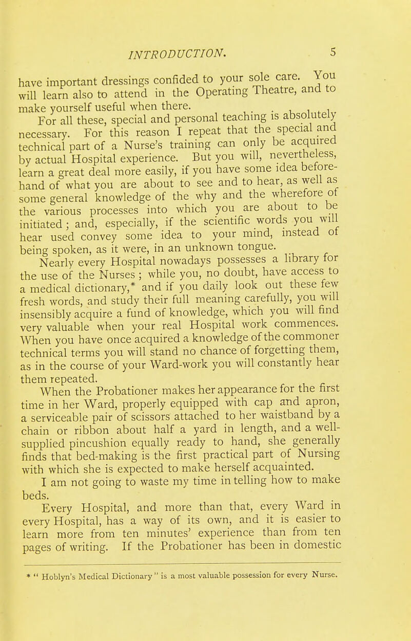 have important dressings confided to your sole care. You will learn also to attend in the Operating Theatre, and to make yourself useful when there. • i w i For all these, special and personal teachmg is absolutely necessary. For this reason I repeat that the special and technical part of a Nurse's training can only be acquired by actual Hospital experience. But you will, nevertheless, learn a great deal more easily, if you have some idea before- hand of what you are about to see and to hear, as well as some general knowledge of the why and the wherefore ot the various processes into which you are about to be initiated ; and, especially, if the scientific words you will hear used convey some idea to your mind, instead ot being spoken, as it were, in an unknown tongue. Nearly every Hospital nowadays possesses a library for the use of the Nurses ; while you, no doubt, have access to a medical dictionary,* and if you daily look out these few fresh words, and study their full meaning carefully, you will insensibly acquire a fund of knowledge, which you will find very valuable when your real Hospital work commences. When you have once acquired a knowledge of the commoner technical terms you will stand no chance of forgetting them, as in the course of your Ward-work you will constantly hear them repeated. When the Probationer makes her appearance for the first time in her Ward, properly equipped with cap and apron, a serviceable pair of scissors attached to her waistband by a chain or ribbon about half a yard in length, and a well- supplied pincushion equally ready to hand, she generally finds that bed-making is the first practical part of Nursing with which she is expected to make herself acquainted. I am not going to waste my time in telling how to make beds. Every Hospital, and more than that, every Ward in every Hospital, has a way of its own, and it is easier to learn more from ten minutes' experience than from ten pages of writing. If the Probationer has been in domestic * Hoblyn's Medical Dictionary is a most valuable possession for every Nurse.