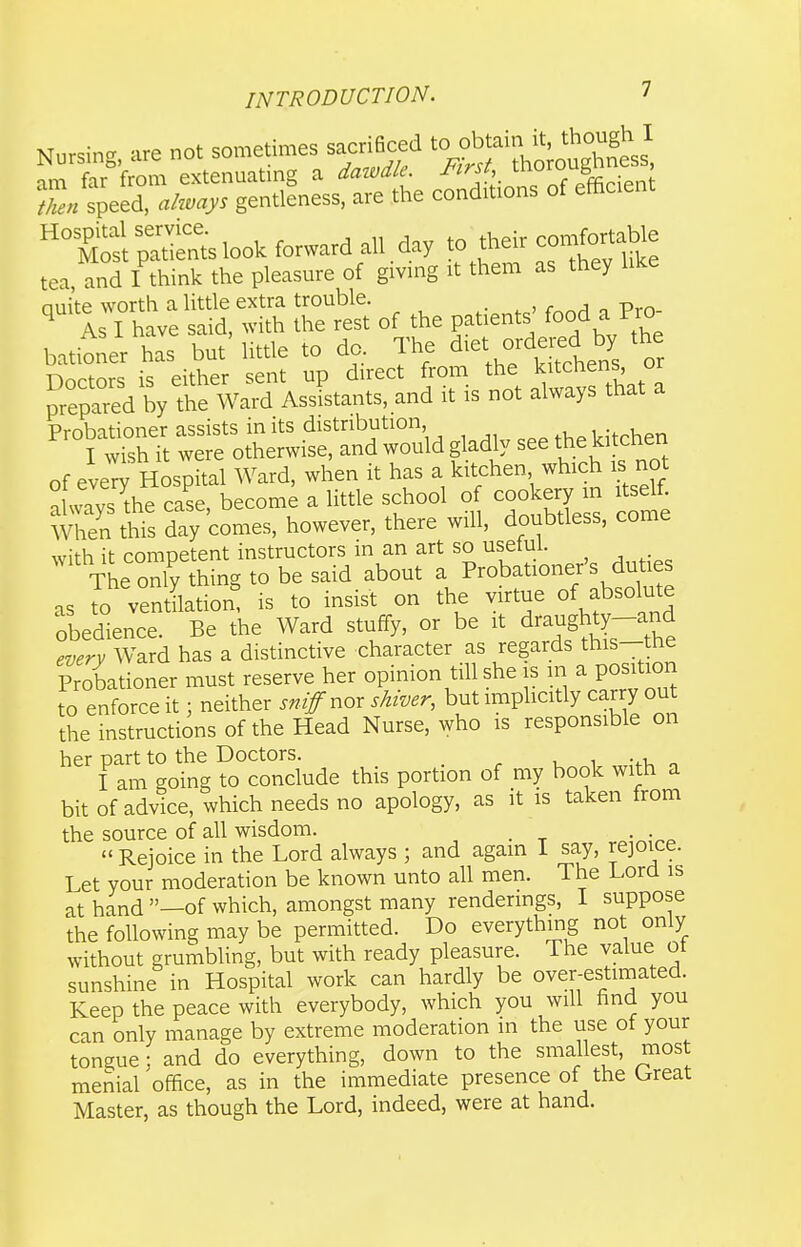 Nursing, are not sometimes sacri6ced ^'^^^f'^^^'^^tl im far from extenuating a datvdle. J'lrsh uiuiu b ' speed, ahvap ger,tllness, are the conditions of effie.ent pattts look forward all. day to their con^fortable tea, and I think the pleasure of gmng it them as they lAe nuite worth a little extra trouble. _ ^ As I have said, with the rest of the patients' food a Pro bationer has but' little to do. The ^^<^\^f^^^^^l ■nnrfnr^ is either sent up direct from the kitctiens, or prepared by t^^^^^^^^ AssFstants, and it is not always that a Probationer assists in its distribution ,Hp kitchen I wish it were otherwise, and would gladly see ki chen of every Hospital Ward, when it has a kitchen which is not iTthe case, become a little school o cookery m xtseK When this day comes, however, there will, doubtless, come with it competent instructors in an art so usetul. The only thing to be said about a Probationer's duties as to ventUation^ is to insist on the virtue of absolute obedience. Be the Ward stuffy, or be it draughty-and every Ward has a distinctive character as regards this-the Probationer must reserve her opinion till she is in a position to enforce it; neither snif nor shiver, but imphcitly carry out the instructions of the Head Nurse, who is responsible on her part to the Doctors. _ I am going to conclude this portion of my book with a bit of advice, which needs no apology, as it is taken from the source of all wisdom. . .  Rejoice in the Lord always ; and again I say, rejoice. Let your moderation be known unto all men. The Lord is at hand —of which, amongst many rendermgs, I suppose the following may be permitted. Do everythmg not only without grumbling, but with ready pleasure. The value ot sunshine in Hospital work can hardly be over-estimated. Keep the peace with everybody, which you will find you can only manage by extreme moderation in the use of your tongue; and do everything, down to the smallest, most menial office, as in the immediate presence of the Great Master, as though the Lord, indeed, were at hand.