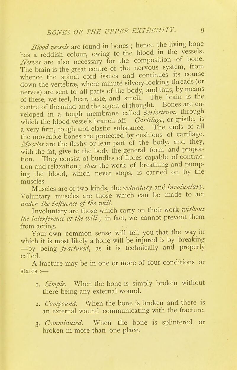 Biood vessels are found in bones ; hence the hving bone has a reddish colour, owing to the blood in the vessels. Nerves are also necessary for the composition of bone. The brain is the great centre of the nervous system, trom whence the spinal cord issues and continues its course down the vertebrse, where minute silvery-looking threads (or nerves) are sent to all parts of the body, and thus, by means of these, we feel, hear, taste, and smell. The brain is the centre of the mind and the agent of thought. Bones are en- veloped in a tough membrane called periosteum, through which the blood-vessels branch off. Cartilage, or gristle, is a very firm, tough and elastic substance. The ends of all the moveable bones are protected by cushions of cartilage. Muscles are the fleshy or lean part of the body, and they, with the fat, give to the body the general form and propor- tion. They consist of bundles of fibres capable of contrac- tion and relaxation ; thus the work of breathing and pump- ing the blood, which never stops, is carried on by the muscles. Muscles are of two kinds, the voluntary and involuntary. Voluntary muscles are those which can be made to act under the influence of the zuilL Involuntary are those which carry on their work without the interference of the ivill; in fact, we cannot prevent them from acting. Your own common sense will tell you that the way in which it is most likely a bone will be injured is by breaking —by being fractured, as it is technically and properly called. A fracture may be in one or more of four conditions or states :— 1. Simple. When the bone is simply broken without there being any external wound. 2. Compound. When the bone is broken and there is an external wound communicating with the fracture. 3. Comminuted. When the bone is splintered or broken in more than one place.