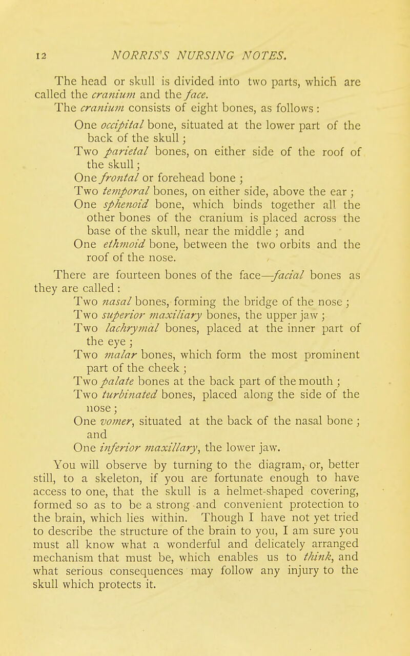 The head or skull is divided into two parts, which are called the crmiiuin and the face. The crmiium consists of eight bones, as follows: One occipital bone, situated at the lower part of the back of the skull; Two parietal bones, on either side of the roof of the skull; One frontal or forehead bone ; Two tetnporal bones, on either side, above the ear ; One sphenoid bone, which binds together all the other bones of the cranium is placed across the base of the skull, near the middle ; and One ethmoid bone, between the two orbits and the roof of the nose. There are fourteen bones of the izict—facial bones as they are called : Two nasal bones, forming the bridge of the nose ; Two superior inaxiliary bones, the upper jaw ; Two lachrymal bones, placed at the inner part of the eye ; Two malar bones, which form the most prominent part of the cheek ; Two palate bones at the back part of the mouth ; Two turbinated bones, placed along the side of the nose; One vomer., situated at the back of the nasal bone ; and One inferior maxillary, the lower jaw. You will observe by turning to the diagram, or, better still, to a skeleton, if you are fortunate enough to have access to one, that the skull is a helmet-shaped covering, formed so as to be a strong and convenient protection to the brain, which lies within. Though I have not yet tried to describe the structure of the brain to you, I am sure you must all know what a wonderful and delicately arranged mechanism that must be, which enables us to think, and what serious consequences may follow any injury to the skull which protects it.