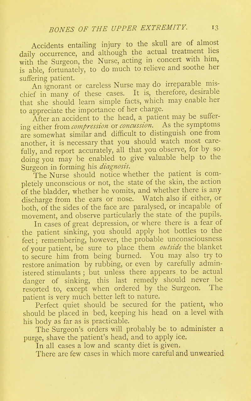 Accidents entailing injury to the skull are of almost daily occurrence, and although the actual treatment lies with the Surgeon, the Nurse, acting in concert with him, is able, fortunately, to do much to relieve and soothe her suffering patient. An ignorant or careless Nurse may do irreparable mis- chief in many of these cases. It is, therefore, desirable that she should learn simple facts, which may enable her to appreciate the importance of her charge. After an accident to the head, a patient may be suffer- ino- either from compression or coticussion. As the symptoms are somewhat similar and difficult to distinguish one from another, it is necessary that you should watch most care- fully, and report accurately, all that you observe, for by so doing you may be enabled to give valuable help to the Surgeon in forming his diagnosis. The Nurse should notice whether the patient is com- pletely unconscious or not, the state of the skin, the action of the bladder, whether he vomits, and whether there is any discharge from the ears or nose. Watch also if either, or both, of the sides of the face are paralysed, or incapable of movement, and observe particularly the state of the pupils. In cases of great depression, or where there is a fear of the patient sinking, you should apply hot bottles to the feet; remembering, however, the probable unconsciousness of your patient, be sure to place them outside the blanket to secure him from being burned. You may also try to restore animation by rubbing, or even by carefully admin- istered stimulants ; but unless there appears to be actual danger of sinking, this last remedy should never be resorted to, except when ordered by the Surgeon. The patient is very much better left to nature. Perfect quiet should be secured for the patient, who should be placed in bed, keeping his head on a level with his body as far as is practicable. The Surgeon's orders will probably be to administer a purge, shave the patient's head, and to apply ice. In all cases a low and scanty diet is given. There are few cases in which more careful and unwearied