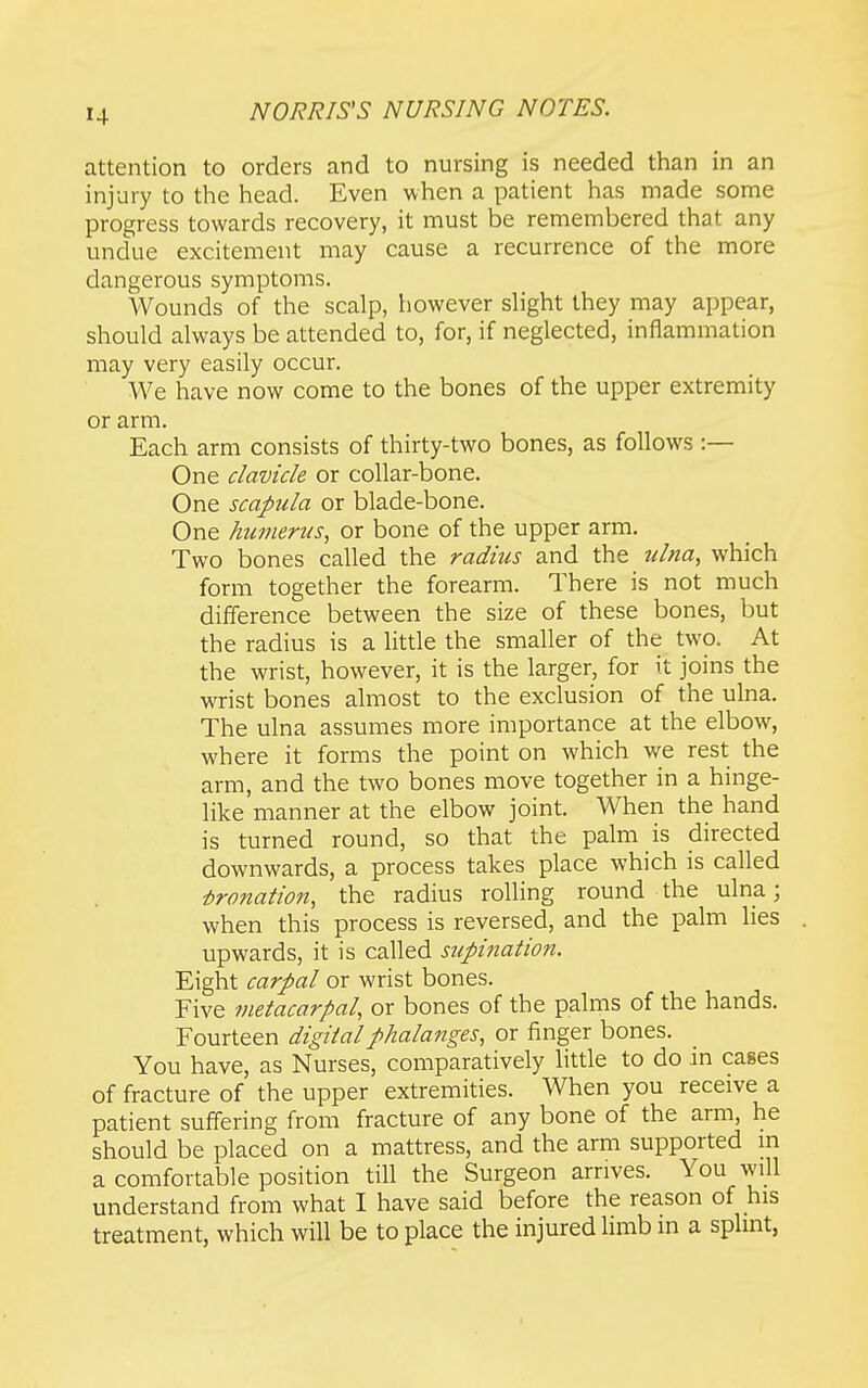 attention to orders and to nursing is needed than in an injury to the head. Even when a patient has made some progress towards recovery, it must be remembered that any undue excitement may cause a recurrence of the more dangerous symptoms. Wounds of the scalp, however shght they may appear, should always be attended to, for, if neglected, inflammation may very easily occur. We have now come to the bones of the upper extremity or arm. Each arm consists of thirty-two bones, as follows :— One clavicle or collar-bone. One scapula or blade-bone. One humerus, or bone of the upper arm. Two bones called the radius and the ulna, which form together the forearm. There is not much difference between the size of these bones, but the radius is a little the smaller of the two. At the wrist, however, it is the larger, for it joins the wrist bones almost to the exclusion of the ulna. The ulna assumes more importance at the elbow, where it forms the point on which we rest the arm, and the two bones move together in a hinge- like manner at the elbow joint. When the hand is turned round, so that the palm is directed downwards, a process takes place which is called ■bronation, the radius rolling round the ulna; when this process is reversed, and the palm lies upwards, it is called supination. Eight carpal or wrist bones. Five metacarpal, or bones of the palms of the hands. Fourteen digital phalanges, or finger bones. You have, as Nurses, comparatively little to do in cases of fracture of the upper extremities. When you receive a patient suffering from fracture of any bone of the arm, he should be placed on a mattress, and the arm supported m a comfortable position till the Surgeon arrives. You will understand from what I have said before the reason of his treatment, which will be to place the injured Hmb in a splint,