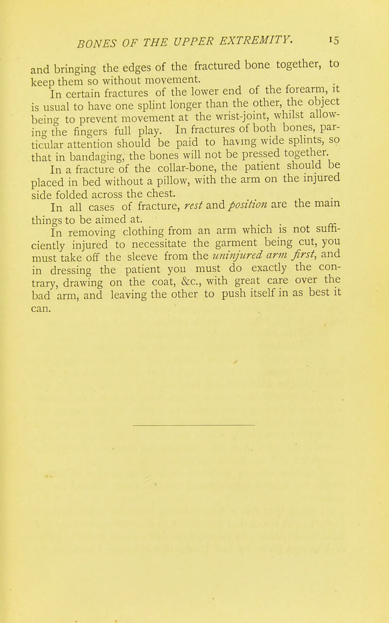 and bringing the edges of the fractured bone together, to keep them so without movement. In certain fractures of the lower end of the forearm, it is usual to have one spUnt longer than the other, the object being to prevent movement at the wrist-jomt, whilst allow- ina the fingers full play. In fractures of both bones, par- ticular attention should be paid to having wide splints, so that in bandaging, the bones will not be pressed together. In a fracture of the collar-bone, the patient should be placed in bed without a pillow, with the arm on the injured side folded across the chest. In all cases of fracture, rest and position are the mam things to be aimed at. In removing clothing from an arm which is not sutt- ciently injured to necessitate the garment being cut, you must take off the sleeve from the miinjured arm first, and in dressing the patient you must do exactly the con- trary, drawing on the coat, &c., with great care over the bad arm, and leaving the other to push itself in as best it can.