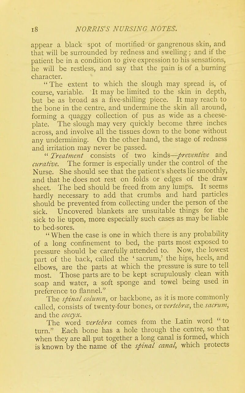 appear a black spot of mortified or gangrenous skin, and that will be surrounded by redness and swelling; and if the patient be in a condition to give expression to his sensations, he will be restless, and say that the pain is of a burning character. The extent to which the slough may spread is, of course, variable. It may be limited to the skin in depth, but be as broad as a five-shilling piece. It may reach to the bone in the centre, and undermine the skin all around, forming a quaggy collection of pus as wide as a cheese- plate. The slough may very quickly become three inches across, and involve all the tissues down to the bone without any undermining. On the other hand, the stage of redness and irritation may never be passed.  Treatment consists of two preventive and curative. The former is especially under the control of the Nurse. She should see that the patient's sheets lie smoothly, and that he does not rest on folds or edges of the draw sheet. The bed should be freed from any lumps. It seems hardly necessary to add that crumbs and hard particles should be prevented from collecting under the person of the sick. Uncovered blankets are unsuitable things for the sick to lie upon, more especially such cases as may be liable to bed-sores.  When the case is one in which there is any probability of a long confinement to bed, the parts most exposed to pressure should be carefully attended to. Now, the lowest part of the back, called the ' sacrum,' the hips, heels, and elbows, are the parts at which the pressure is sure to tell most. Those parts are to be kept scrupulously clean with soap and water, a soft sponge and towel being used in preference to flannel. The spinal column, or backbone, as it is more commonly called, consists of twenty-four bones, or vertebrce, the sacrum, and the coccyx. The word vertebra comes from the Latin word to turn. Each bone has a hole through the centre, so that when they are all put together a long canal is formed, which is known by the name of the spinal canal, which protects