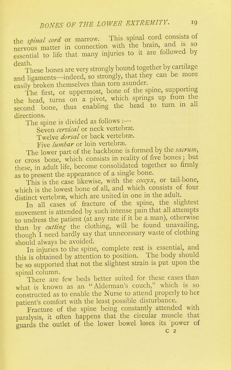 the spinal cord or marrow. This spinal cord consists of nervous matter in connection with the bram and is so essential to life that many injuries to it are followed by ^^''^These bones are very strongly bound together by cartilage and ligaments—indeed, so strongly, that they can be more easily broken themselves than torn asunder. 'Fhe first, or uppermost, bone of the spine, supporting the head, turns on a pivot, which springs up from the second bone, thus enabling the head to turn in all directions. The spine is divided as follows :— Seven cervical or neck vertebra. Twelve dorsal or back vertebrae. Five lumbar or loin vertebrae. The lower part of the backbone is formed by the sacrum, or cross bone, which consists in reality of five bones; but these, in adult life, become consolidated together so firmly as to present the appearance of a single bone. This is the case likewise, with the coccyx, or tail-bone, which is the lowest bone of all, and which consists of four distinct vertebrae, which are united in one in the adult. In all cases of fracture of the spine, the slightest movement is attended by such intense pain that all attempts to undress the patient (at any rate if it be a man), otherwise than by cutting the clothing, will be found unavailing, though I need hardly say that unnecessary waste of clothing should always be avoided. In injuries to the spine, complete rest is essential, and this is obtained by attention to position. The body should be so supported that not the slightest strain is put upon the spinal column. There are few beds better suited for these cases than what is known as an Alderman's couch, which is so constructed as to enable the Nurse to attend properly to her patient's comfort with the least possible disturbance. Fracture of the spine being constantly attended with paralysis, it often happens that the circular muscle that guards the outlet of the lower bowel loses its power of C 2