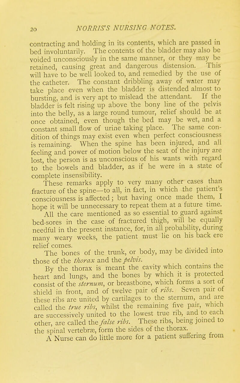 contracting and holding in its contents, which are passed in bed involuntarily. The contents of the bladder may also be voided unconsciously in the same manner, or they may be retained, causing great and dangerous distension. This will have to be well looked to, and remedied by the use of the catheter. The constant dribbling away of water may take place even when the bladder is distended almost to bursting, and is very apt to mislead the attendant. If the bladder is felt rising up above 'the bony line of the pelvis into the belly, as a large round tumour, relief should be at once obtained, even though the bed may be wet, and a constant small flow of urine taking place. The same con- dition of things may exist even when perfect consciousness is remaining. When the spine has been injured, and all feeling and power of motion below the seat of the injury are lost, the person is as unconscious of his wants with regard to the bowels and bladder, as if he were in a state of complete insensibility. These remarks apply to very many other cases than fracture of the spine—to all, in fact, in which the patient's consciousness is affected; but having once made them, I hope it will be unnecessary to repeat them at a future time. All the care mentioned as so essential to guard against bed-sores in the case of fractured thigh, will be equally needful in the present instance, for, in all probability, durmg many weary weeks, the patient must lie on his back ere rehef comes. -j j ■ . The bones of the trunk, or body, may be divided into those of the thorax and the pe/vis. By the thorax is meant the cavity which contains the heart and lungs, and the bones by which it is protected consist of the sternum, or breastbone, which forms a sort of shield in front, and of twelve pair of ribs. Seven pair of these ribs are united by cartilages to the sternum, and are called the true ribs, whilst the remaining five pair, which are successively united to the lowest true rib, and to each other, are called the false ribs. These ribs, being jomed to the spinal vertebra, form the sides of the thorax. A Nurse can do little more for a patient suffering from