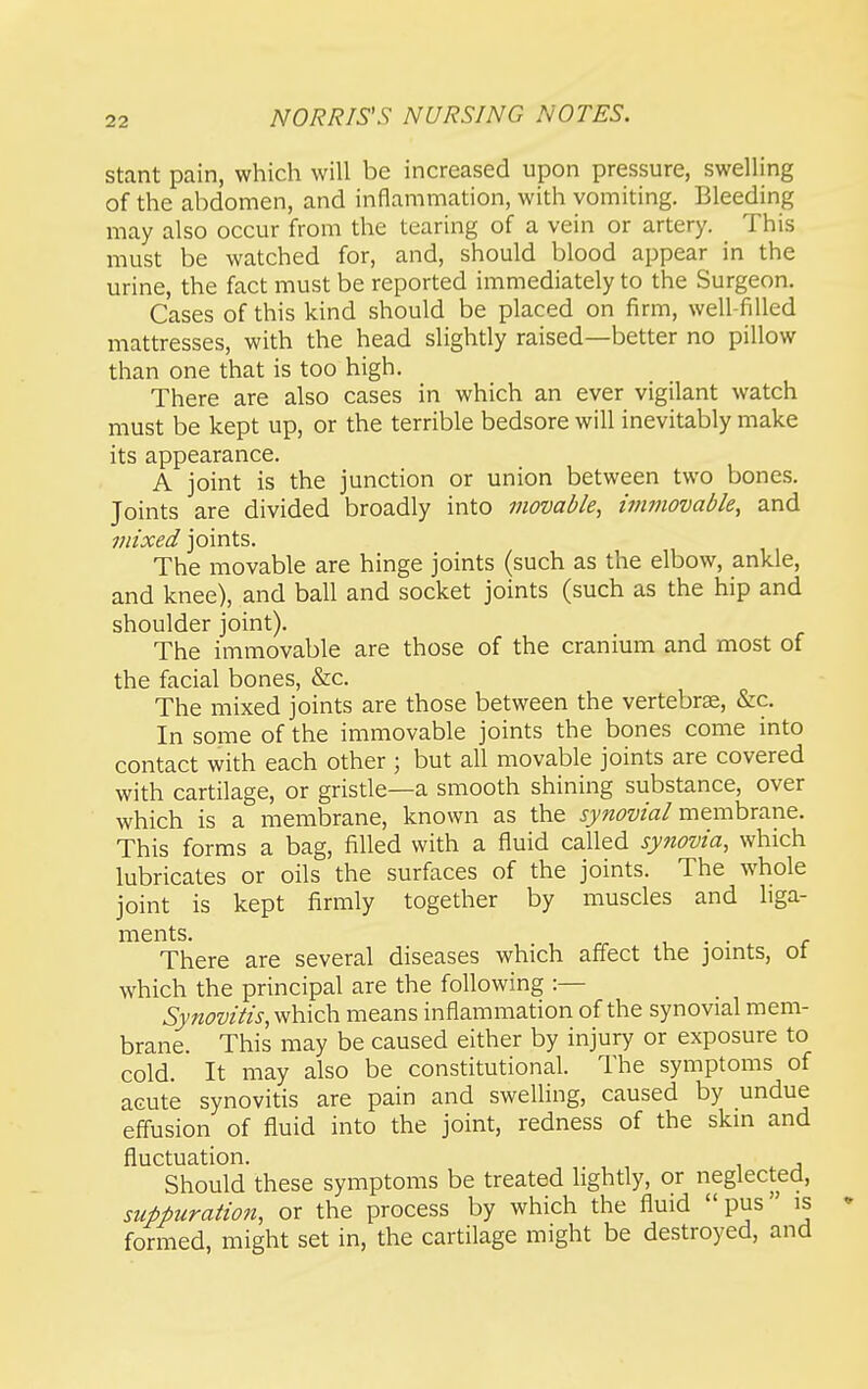 stant pain, which will be increased upon pressure, swelling of the abdomen, and inflammation, with vomiting. Bleeding may also occur from the tearing of a vein or artery. This must be watched for, and, should blood appear in the urine, the fact must be reported immediately to the Surgeon. Cases of this kind should be placed on firm, well-filled mattresses, with the head slightly raised—better no pillow than one that is too high. There are also cases in which an ever vigilant watch must be kept up, or the terrible bedsore will inevitably make its appearance. A joint is the junction or union between two bones. Joints are divided broadly into movable, immovable, and mixed joints. The movable are hinge joints (such as the elbow, ankle, and knee), and ball and socket joints (such as the hip and shoulder joint). The immovable are those of the cranium and most of the facial bones, &c. The mixed joints are those between the vertebrae, &c. In some of the immovable joints the bones come into contact with each other ; but all movable joints are covered with cartilage, or gristle—a smooth shining substance, over which is a membrane, known as the synovial membrane. This forms a bag, filled with a fluid called synovia, which lubricates or oils the surfaces of the joints. The whole joint is kept firmly together by muscles and liga- ments. , • • C There are several diseases which affect the jomts, ot which the principal are the following :— Synovitis, means inflammation of the synovial mem- brane. This may be caused either by injury or exposure to cold. It may also be constitutional. The symptoms of acute synovitis are pain and swelling, caused by undue eflusion of fluid into the joint, redness of the skm and fluctuation. Should these symptoms be treated lightly, or neglected, suppuration, or the process by which the fluid pus is • formed, might set in, the cartilage might be destroyed, and
