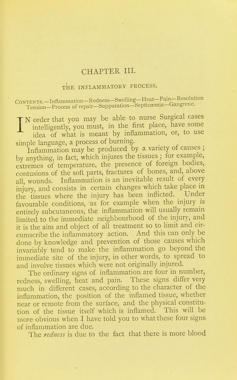 CHAPTER III. THE INFLAMMATORY PROCESS. CONTENTS.-Inflamnmtion-Redness-Swelling-Heat-Pain-R^^^^^^^ Tension—Process of repair—Suppuration—Septicasmia—Gangrene. IN order that you may be able to nurse Surgical cases intelligently, you must, in the first place, have some idea of what is meant by inflammation, or, to use simple language, a process of burning. Inflammation may be produced by a variety of causes ; by anything, in fact, which injures the tissues ; for example, extremes of temperature, the presence of foreign bodies, contusions of the soft parts, fractures of bones, and, above all, wounds. Inflammation is an inevitable result of every injury, and consists in certain changes which take place in the tissues where the injury has been inflicted, _ Under favourable conditions, as for example when the injury is entirely subcutaneous, the inflammation will usually remain Hmited to the immediate neighbourhood of the injury, and it is the aim and object of all treatment so to limit and cir- cumscribe the inflammatory action. And this can only be done by knowledge and prevention of those causes which invariably tend to make the inflammation go beyond the immediate site of the injury, in other words, to spread to and involve tissues which were not originally injured. The ordinary signs of inflammation are four in number, redness, swelling, heat and pain. These signs differ very much in different cases, according to the character of the inflammation, the position of the inflamed tissue, whether near or remote from the surface, and the physical constitu- tion of the tissue itself which is inflamed. This will be more obvious when I have told you to what these four signs of inflammation are due. The redness is due to the fact that there is more blood