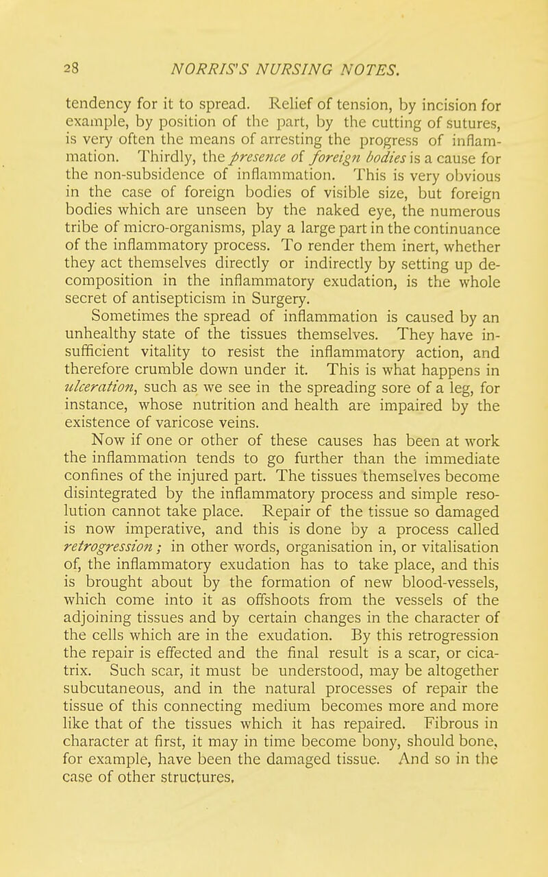 tendency for it to spread. Relief of tension, by incision for example, by position of the part, by the cutting of sutures, is very often the means of arresting the progress of inflam- mation. Thirdly, the presence of foreign bodies is a cause for the non-subsidence of inflammation. This is very obvious in the case of foreign bodies of visible size, but foreign bodies which are unseen by the naked eye, the numerous tribe of micro-organisms, play a large part in the continuance of the inflammatory process. To render them inert, whether they act themselves directly or indirectly by setting up de- composition in the inflammatory exudation, is the whole secret of antisepticism in Surgery. Sometimes the spread of inflammation is caused by an unhealthy state of the tissues themselves. They have in- sufficient vitality to resist the inflammatory action, and therefore crumble down under it. This is what happens in ulceration, such as we see in the spreading sore of a leg, for instance, whose nutrition and health are impaired by the existence of varicose veins. Now if one or other of these causes has been at work the inflammation tends to go further than the immediate confines of the injured part. The tissues themselves become disintegrated by the inflammatory process and simple reso- lution cannot take place. Repair of the tissue so damaged is now imperative, and this is done by a process called retrogression ; in other words, organisation in, or vitalisation of, the inflammatory exudation has to take place, and this is brought about by the formation of new blood-vessels, which come into it as offshoots from the vessels of the adjoining tissues and by certain changes in the character of the cells which are in the exudation. By this retrogression the repair is effected and the final result is a scar, or cica- trix. Such scar, it must be understood, may be altogether subcutaneous, and in the natural processes of repair the tissue of this connecting medium becomes more and more like that of the tissues which it has repaired. Fibrous in character at first, it may in time become bony, should bone, for example, have been the damaged tissue. And so in the case of other structures.