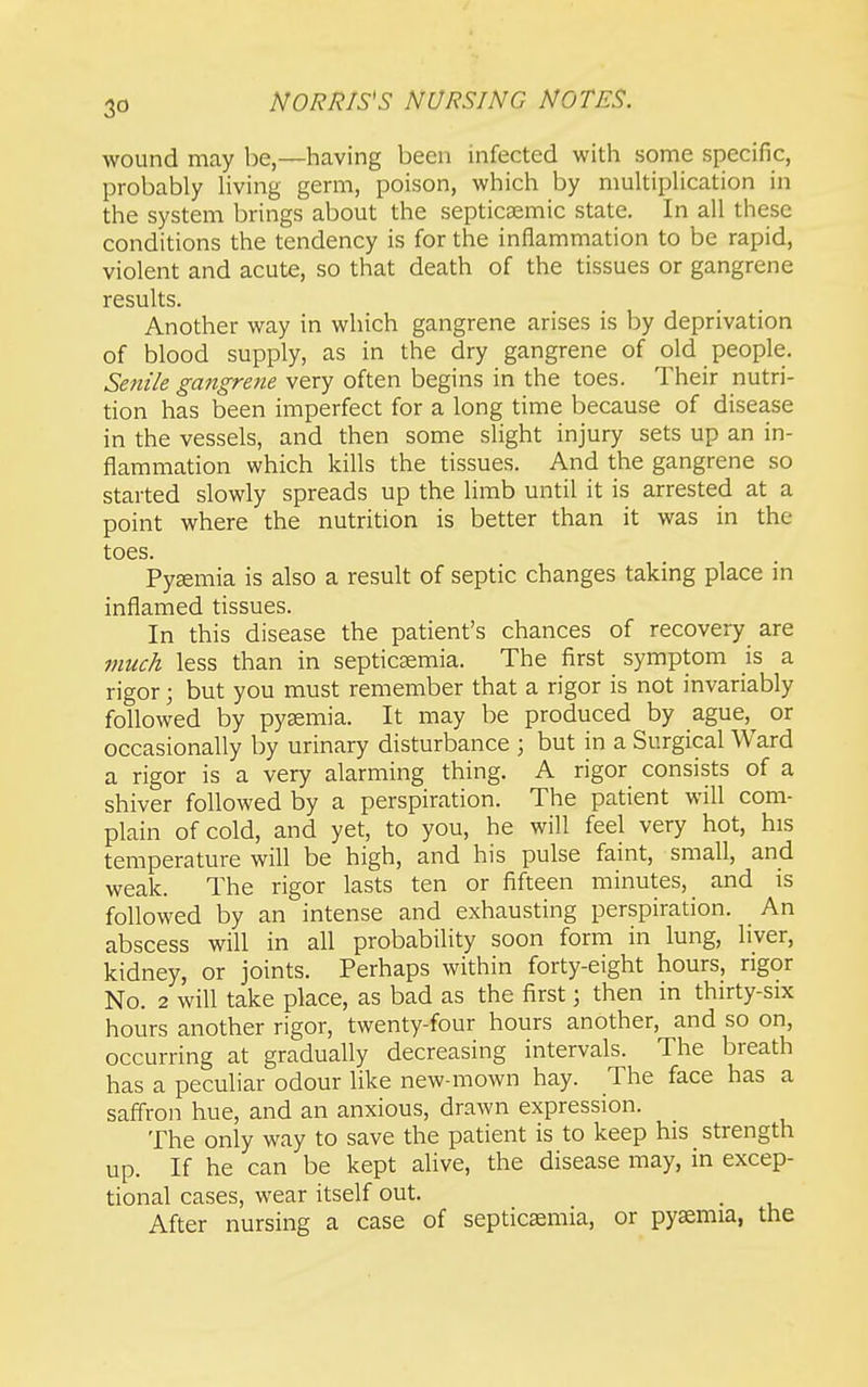 wound may be,—having been infected with some specific, probably hving germ, poison, which by multipHcation in the system brings about the septicsemic state. In all these conditions the tendency is for the inflammation to be rapid, violent and acute, so that death of the tissues or gangrene results. Another way in which gangrene arises is by deprivation of blood supply, as in the dry gangrene of old people. Seni/e gangrene very often begins in the toes. Their nutri- tion has been imperfect for a long time because of disease in the vessels, and then some slight injury sets up an in- flammation which kills the tissues. And the gangrene so started slowly spreads up the limb until it is arrested at a point where the nutrition is better than it was in the toes. Pyemia is also a result of septic changes taking place in inflamed tissues. In this disease the patient's chances of recovery are muck less than in septicemia. The first symptom is a rigor; but you must remember that a rigor is not invariably followed by pyaemia. It may be produced by ague,^ or occasionally by urinary disturbance ; but in a Surgical Ward a rigor is a very alarming thing. A rigor consists of a shiver followed by a perspiration. The patient will com- plain of cold, and yet, to you, he will feel very hot, his temperature will be high, and his pulse faint, small, and weak. The rigor lasts ten or fifteen minutes, and is followed by an intense and exhausting perspiration. An abscess will in all probability soon form in lung, liver, kidney, or joints. Perhaps within forty-eight hours, rigor No. 2 will take place, as bad as the first; then in thirty-six hours another rigor, twenty-four hours another, and so on, occurring at gradually decreasing intervals. The breath has a peculiar odour like new-mown hay. The face has a safi'ron hue, and an anxious, drawn expression. The only way to save the patient is to keep his strength up. If he can be kept alive, the disease may, in excep- tional cases, wear itself out. After nursing a case of septicaemia, or pyemia, the