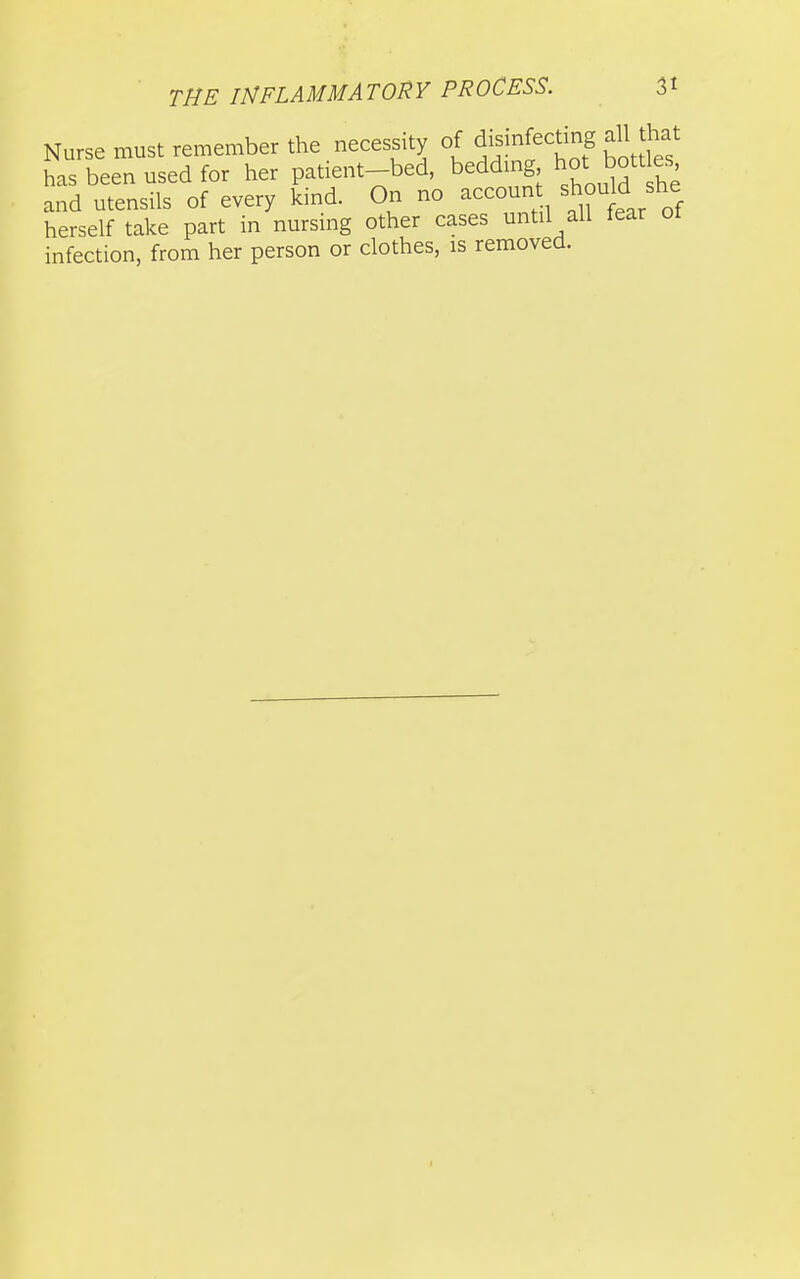 Nurse must remember the necessity of disinfecting all that has been used for her patient-bed, beddmg hot f;^' and utensils of every kind. On no accoun should she herself take part in nursing other cases until all fear ot infection, from her person or clothes, is removed.