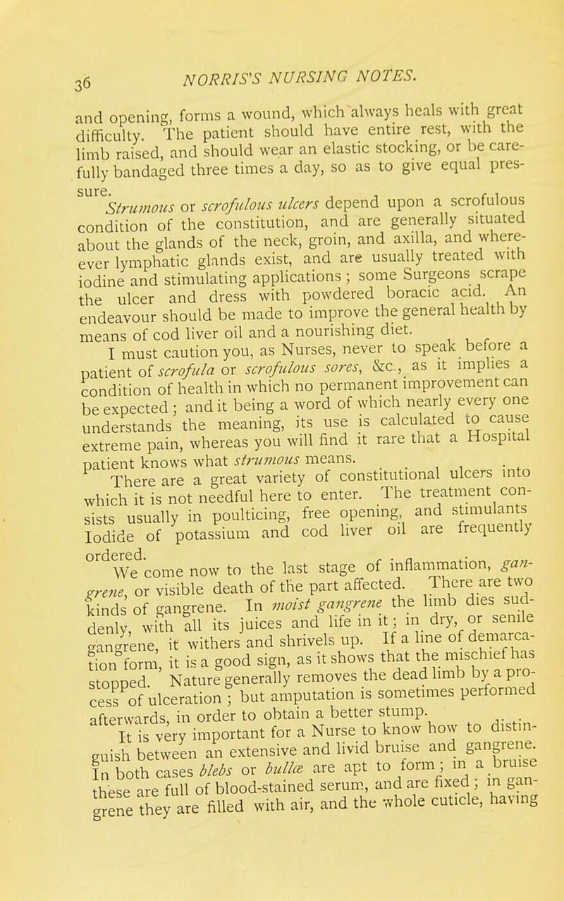 and opening, forms a wound, which ahvays heals with great difficulty The patient should have entire rest, with the limb raised, and should wear an elastic stocking, or be care- fully bandaged three times a day, so as to give equal pres- sure. , r 1 Sirumous or scrofulous ulcers depend upon a scrofulous condition of the constitution, and are generally situated about the glands of the neck, groin, and axilla, and where- ever lymphatic glands exist, and are usually treated with iodine and stimulating applications ; some Surgeons scrape the ulcer and dress with powdered boracic acid. An endeavour should be made to improve the general health by means of cod liver oil and a nourishing diet. I must caution you, as Nurses, never to speak before a patient of ^^r^e/^^/fl or scrofulous sores, &c., as it implies a condition of health in which no permanent improvement can be expected ; and it being a word of which nearly every one understands the meaning, its use is calculated to cause extreme pain, whereas you will find it rare tnat a Hospital natient knows what strumous means. There are a great variety of constitutional ulcers into which it is not needful here to enter. The treatment con- sists usually in poulticing, free opening and .stimulants Iodide of potassium and cod liver oil are frequently °''^We^come now to the last stage of inflammation, gan- grene, or visible death of the part affected There are two kinds of gangrene. In moist gangrene the limb dies sud- denly, with all its juices and life in it, in dry or senile gangrene, it withers and shrivels up. If a line of demarca- tion form it is a good sign, as it shows that the mischief has stooped ' Nature generally removes the dead limb by a pro- cess of ulceration ; but amputation is sometimes performed afterwards, in order to obtain a better stump llis very important for a Nurse to know how to distin- guish between an extensive and livid bruise and gangrene. In both cases blebs or bullet are apt to form ; in a bruise these are full of blood-stained serum, and are fixed ; in gan- grene they are filled with air, and the whole cuticle, having