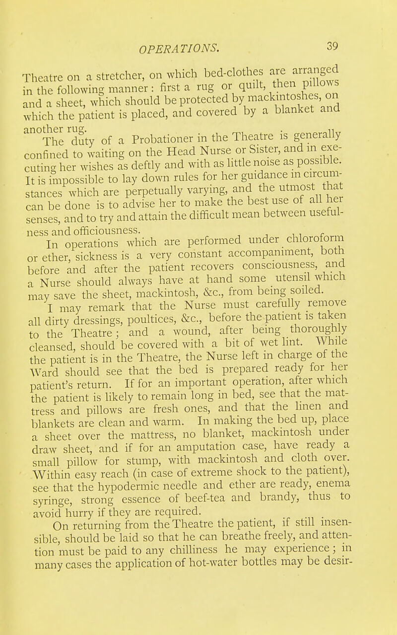 Theatre on a stretcher, on which bed-clothes ^^J^'^^^ in the following manner: first a rug or quilt, then pillows Lnd a Let, which should be protected by mackintoshes on which the patient is placed, and covered by a blanket and ^°The 'duty of a Probationer in the Theatre is generally confined to waiting on the Head Nurse or Sister, and in exe- cuting her wishes as deftly and with as litde noise as possible. It is impossible to lay down rules for her guidance in circum- stances which are perpetually varying, and the utmost *at can be done is to advise her to make the best use of all her senses, and to try and attain the difficult mean between useful- ness and officiousness. n^.^f^rn. In operations which are performed under chloroform or ether, sickness is a very constant accompaniment, both before and after the patient recovers consciousness, and a Nurse should always have at hand some utensil which may save the sheet, mackintosh, &c., from being soiled. I may remark that the Nurse must carefully remove all dirty dressings, poultices, &c., before the patient is taken to the Theatre; and a wound, after being thorough y cleansed, should be covered with a bit of wet lint. While the patient is in the Theatre, the Nurse left in charge of the AVard should see that the bed is prepared ready for her patient's return. If for an important operation, after which the patient is likely to remain long in bed, see that the mat- tress and pillows are fresh ones, and that the linen and blankets are clean and warm. In making the bed up, place a sheet over the mattress, no blanket, mackintosh under draw sheet, and if for an amputation case, have ready a small pillow for stump, with mackintosh and cloth over. Within easy reach (in case of extreme shock to the patient), see that the hypodermic needle and ether are ready, enema syringe, strong essence of beef-tea and brandy, thus to avoid hurry if they are required. On returning from the Theatre the patient, if still insen- sible, should be laid so that he can breathe freely, and atten- tion must be paid to any chilliness he may experience; in many cases the application of hot-water bottles may be desir-
