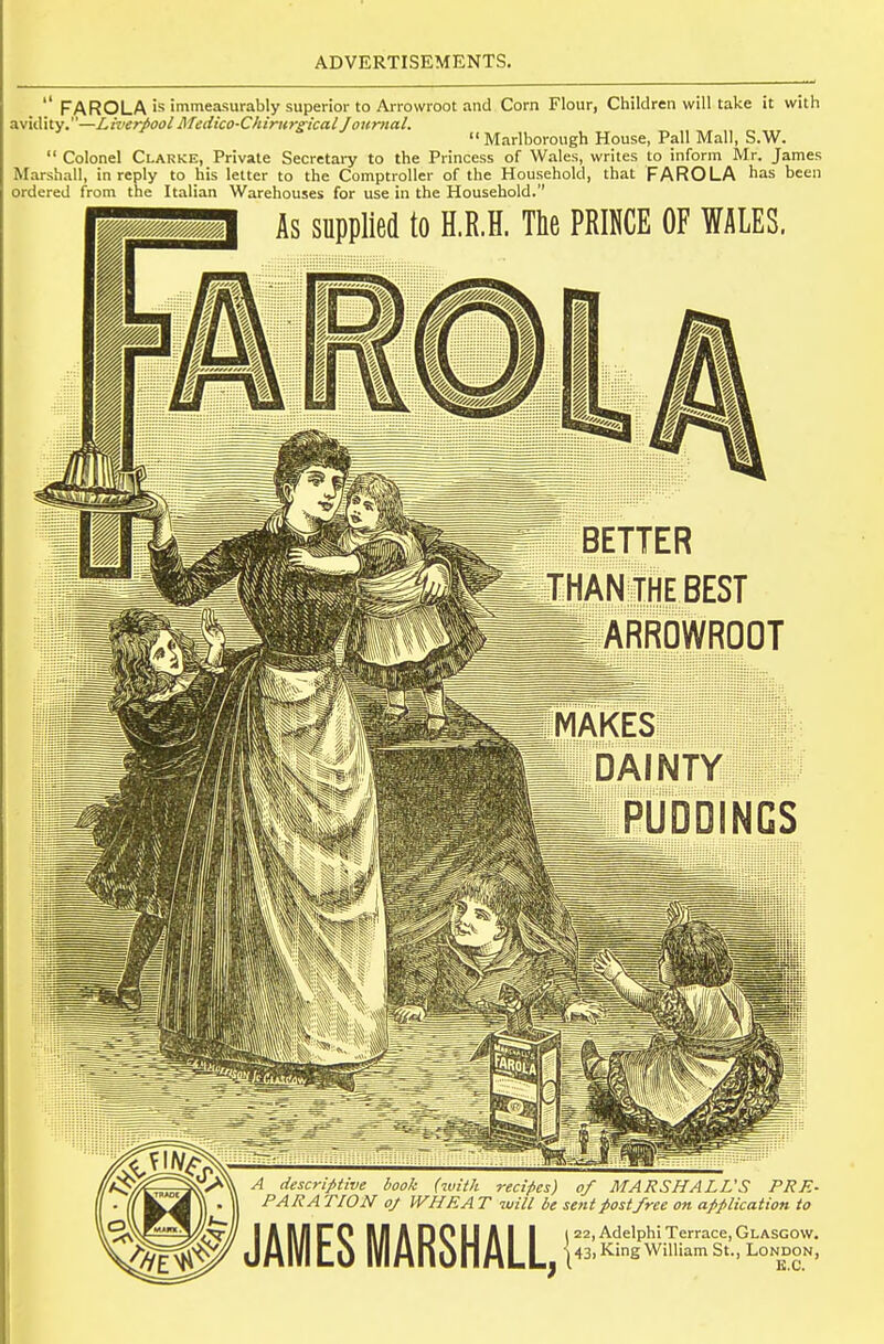  FAROLA is immeasurably superior to Arrowroot and Corn Flour, Children will take it with avidity.—Liverpool Medico-Chirurirical Joumal.  Marlborough House, Pall Mall, S.W.  Colonel Clarke, Private Secretary to the Princess of Wales, writes to inform Mr. James Marshall, in reply to his letter to the Comptroller of the Household, that FARO LA has been ordered from the Italian Warehouses for use in the Household. As supplied to H.R.H. The PRINCE OF WALES. BETTER THANTHE BEST ARROWROOT MAKES DAINTY . PUDDINGS A descriptive book (with recipes) of MARSHALL'S PRE- PARA riON 0/ WHRA T will be sent postfree on application to JAMES MARSHALL,! 22, Adelphi Terrace, Glasgow. 43, King William St., London, K.C.