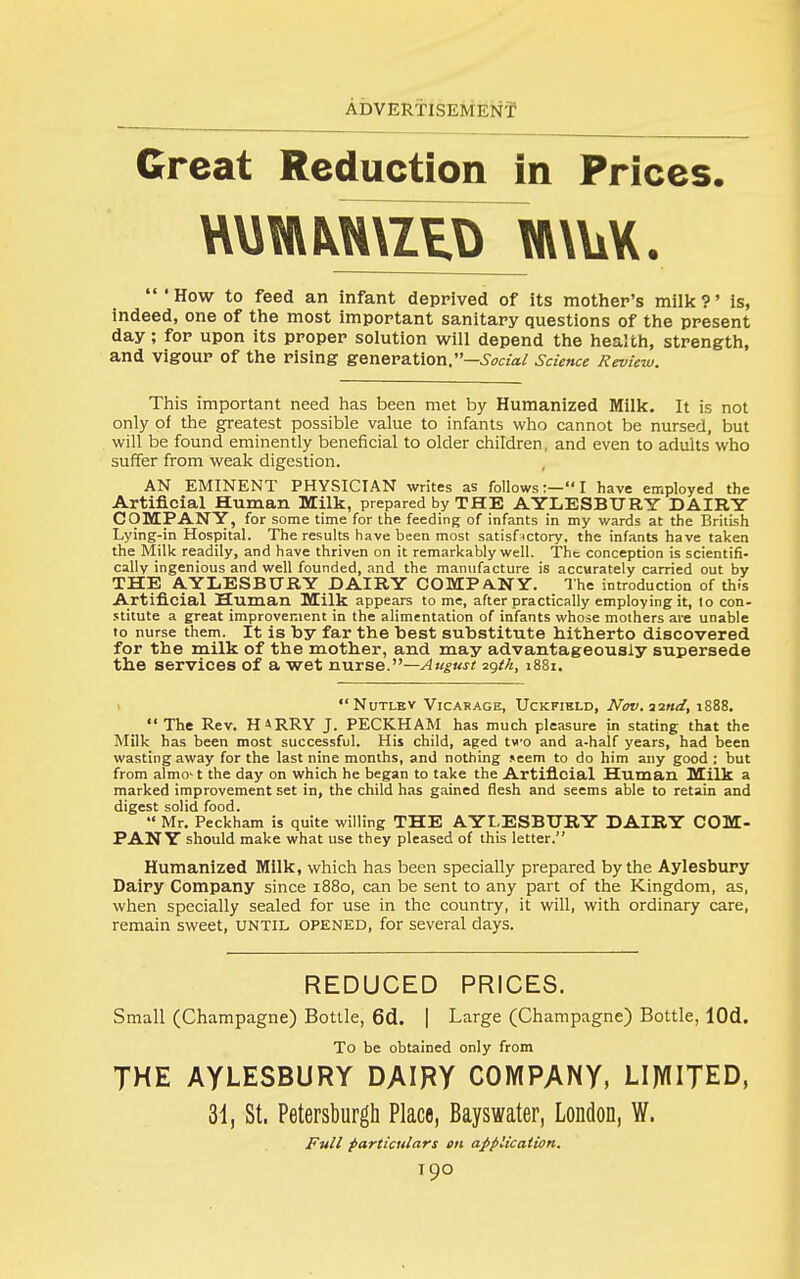 Great Reduction in Prices. •How to feed an infant deprived of its mother's milk?' is, indeed, one of the most important sanitary questions of the present day; for upon its proper solution will depend the health, strength, and vigour of the rising genera.Uon.—Social Science Review. This important need has been met by Humanized Milk. It is not only of the greatest possible value to infants who cannot be nursed, but will be found eminently beneficial to older children, and even to adults who suffer from weak digestion. AN EMINENT PHYSICIAN writes as follows:—I have employed the Artificial Human Milk, prepared by THE AYLESBURY DAIRY COMPANY, for some time for the feeding of infants in my wards at the British Lying-in Hospital. The results have been most satisf^ctory, the infants have taken the Milk readily, and have thriven on it remarkably well. The conception is scientifi- cally ingenious and well founded, and the manufacture is accurately carried out by THE AYLESBURY DAIRY COMPA.NY. The introduction of this Artificial Human Milk appears to me, after practically employing it, to con- stitute a great improvement in the alimentation of infants whose mothers are unable to nurse them. It is by far the best substitute hitherto discovered for the milk of the mother, and may advantageously supersede the services of a wet rya.rse.''''—August ^qth, 1881. NoTLEV Vicarage, Uckfibld, Nov.^ind, 1888. The Rev. H4RRY J. PECKHAM has much pleasure in stating that the Milk has been most successful. His child, aged two and a-half years, had been wasting away for the last nine months, and nothing seem to do him any good ; but from almo't the day on which he began to take the Artificial Human Milk a marked improvement set in, the child has gained flesh and seems able to retain and digest solid food.  Mr, Peckham is quite willing THE AYLESBURY DAIRY COM- PANY should make what use they pleased of this letter. Humanized Milk, which has been specially prepared by the Aylesbury Dairy Company since 1880, can be sent to any part of the Kingdom, as, when specially sealed for use in the country, it will, with ordinary care, remain sweet, until opened, for several days. REDUCED PRICES. Small (Champagne) Bottle, 6d. | Large (Champagne) Bottle, lOd. To be obtained only from THE AYLESBURY DAIRY COMPANY, LIMITED, 31, St. Petersburgli Place, Bayswater, London, W. Full particulars on application.