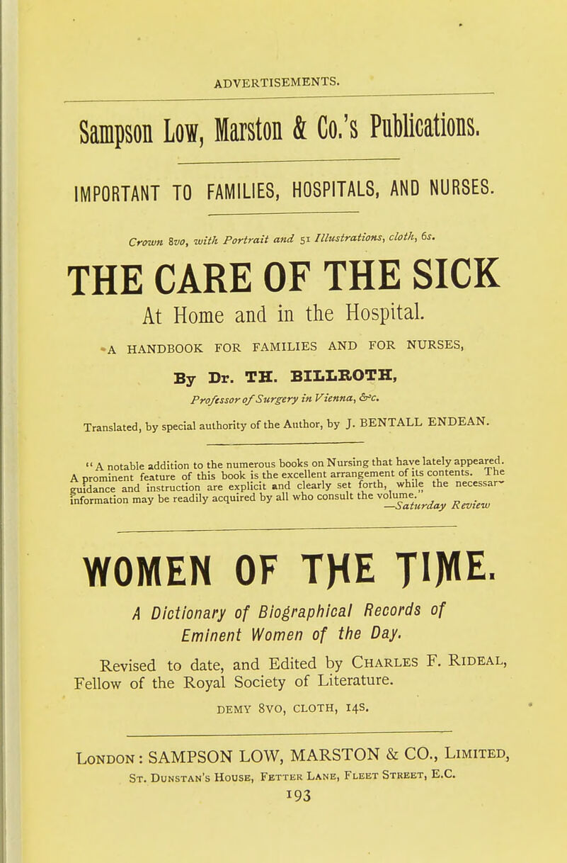 Saipson Low, Maiston & Co.'s Publications, IMPORTANT TO FAMILIES, HOSPITALS, AND NURSES. Crown. Zvo, with Portrait and 51 Illustrations, cloth, 6s. THE CARE OF THE SICK At Home and in the Hospital. •A HANDBOOK FOR FAMILIES AND FOR NURSES, By Dr. TH. BILLROTH, Professor of Surgery in Vienna, &'c. Translated, by special authority of the Author, by J. BENTALL ENDEAN. A notable addition to the numerous books on Nursing that have lately appeared. A prominent feature of this book is the excellent arrangement of its contents. Ihe guidance and instruction are explicit and clearly set forth, while the necessar- information may be readily acquired by all who consult the ^°^^2utrday Review WOMEN OF THE l^W- A Dictionary of Biographical Records of Eminent Women of tiie Day. Revised to date, and Edited by Charles F. Rideal, FeUow of the Royal Society of Literature. DEMY 8VO, CLOTH, 14S. London : SAMPSON LOW, MARSTON & CO., Limited, St. Dunstan's House, Fetter Lane, Fleet Street, E.C.