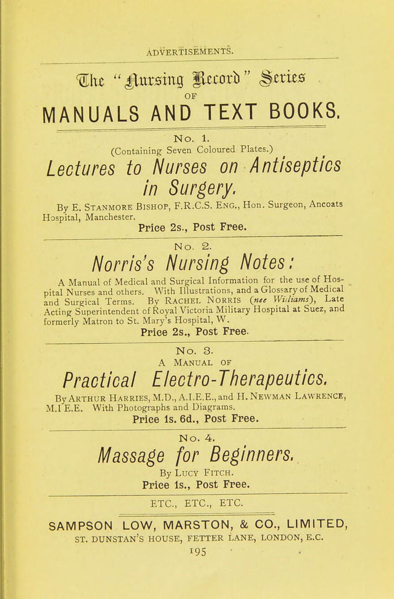 OF MANUALS AND TEXT BOOKS. No. 1. (Containing Seven Coloured Plates.) Lectures to Nurses on Antiseptics in Surgery, By E. Stanmore Bishop, F.R.C.S. Eng., Hon. Surgeon, Ancoats Hospital, Manchester. Price 2s., Post Free. No. 2. /^orris's Nursing Notes: A Manual of Medical and Surgical Information for the use of Hos- pital Nurses and others. With Illustrations, and a Glossary of Medical and Surgical Terms. By RACHEL NORRIS Wit/tarns'), Late Acting Superintendent of Royal Victoria Military Hospital at Suez, and formerly Matron to St. Mary's Hospital, W. Price 2s., Post Free. No. 3. A Manual of Practical Electro-Tiierapeutics. By Arthur Harries, M.D., A.I.E.E., and H.Newman Lawrence, M.I E.E. With Photographs and Diagrams. Price Is. 6d., Post Free. No. 4. Massage for Beginners., By Lucy Fitch. Price Is., Post Free. ETC., ETC., ETC. SAMPSON LOW, MARSTON, & CO., LIMITED, ST. DUNSTAN'S house, fetter lane, LONDON, E.G.