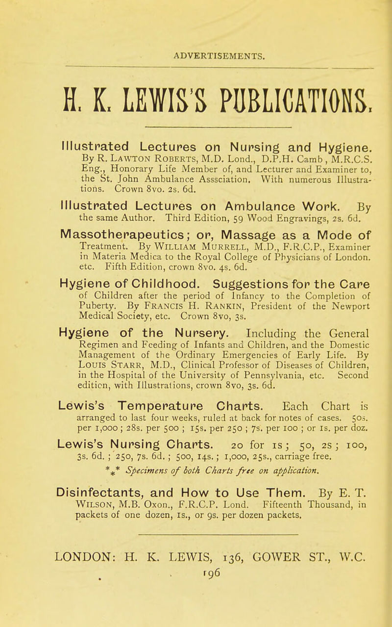 H. K. LEWIS'S PUBLICATIONS. Illustpated Lectures on Nursing and Hygiene. By R. Lawton Roberts, M.D. Lond., D.P.H. Camb , M.R.C.S. Eng., Honorary Life Member of, and Lecturer and Examiner to, the St. John Ambulance Asssciation. With numerous Illustra- tions. Crown 8vo. 2s. 6d. Illustrated Lectures on Ambulance Work. By the same Author. Third Edition, 59 Wood Engravings, 2s. 6d. Massotherapeutics; or, Massage as a Mode of Treatment. By William Murrell, M.D., F.R.CP., Examiner in Materia Medica to the Royal College of Physicians of London, etc. Fifth Edition, crown 8vo. 4s. 6d. Hygiene of Childhood. Suggestions for the Care of Children after the period of Infancy to the Completion of Puberty. By FRANCIS H. Rankin, President of the Newport Medical Society, etc. Crown 8vo, 3s. Hygiene of the Nursery. Including the General Regimen and Feeding of Infants and Children, and the Domestic Management of the Ordinary Emergencies of Early Life. By Louis Starr, M.D., Clinical Professor of Diseases of Children, in the Hospital of the University of Pennsylvania, etc. Second edition, with Illustrations, crown 8vo, 3s. 6d. Lewis's Temperature Charts. Each Chart is arranged to last four weeks, ruled at back for notes of cases. ^Oi. per 1,000; 28s. per 500 ; 15s. per 250 ; 7s. per 100 ; or is. per doz. Lewis's Nursing Charts. 20 for is; 50, 2s; 100, 3s. 6d. ; 250, 7s. 6d. ; 500, 14s.; 1,000, 255., carriage free. *^* Specimens of both Charts free on application. Disinfectants, and How to Use Them. By E. T. Wilson, M.B. Oxon., F.R.C.P. Lond. Fifteenth Thousand, in packets of one dozen, is., or 9s. per dozen packets. LONDON: H. K. LEWIS, 136, GOWER ST., W.C.