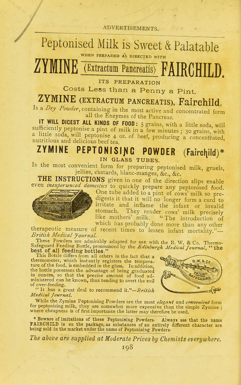 Peptonised Milk is Sweet & Palatable WHEN PREPARED a's DIRECTED WITH ZYMINE (falractiim Pancreatis) FAIRCHILD. ITS PREPARATION Costs Less than a Penny a Pint, ZYMINE (EXTRACTUM PANCREATis), Fairchild, Is a Dry Powder, containing in the most active and concentrated form all the Enzymes of the Pancreas IT WILL DIGEST ALL KINDS OF FOOD: 5 grains, with a little soda, will sufficiently peptomse a pint of milk in a few minutes ; 30 grains, with ZYMINE PEPTONISII^G POWDER (Fairchild)* IN GLASS TUBES. Is the most convenient form for preparing peptonised milk, gruels, jellies, custards, blanc-manges, &c., &c. THE INSTRUCTIONS given in one of the direction slips enable even tnexperwnced^ domesttcs to quickly prepare any peptonised food. One tube added to a pint of cows' milk so pre- digests it that it will no longer form a curd to irritate and inflame the infant or invalid stomach. They render cows' milk precisely like mothers' milk. The introduction of which has probably done more than any other therapeutic measure of recent times to lessen infant mortality.— British Medical Journal. These Powders are admirably adapted for use with the B. W. & Co. Thermo- SafeguardFeedme Bottle pronounced by the Edinburgh Medical Journal, the best or all feeding bottles. This Bottle differs from all others in the fact that a thermometer, which instantly registers the tempera- ture of the food, is embedded in the glass. In addition, the bottle possesses the advantage of being graduated in ounces, so that the precise amount of food ad- ministered can be known, thus tending to avert the evil of over-feeding. It has a great deal to recommend it.—British Medical Journal. While the Zymine Peptonising Powders are the most elegant and convenient form for peptonising milk, they are somewhat more expensive than the simple Zymine ; wnere cheapness is of first importance the latter may therefore be used. * Beware of imitations of these Peptonising Powders- Always see that the name FAIRCHILD is on the package, as substances of an entirely different character are being sold in the market under the name of Peptonising Powders- The above are supplied at Moderate Prices by Chemists everywhere.