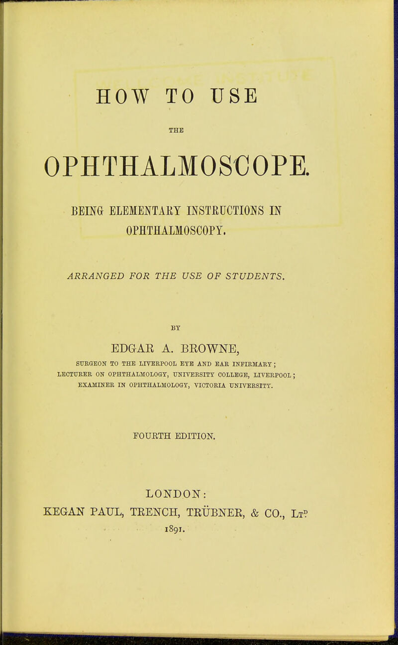 THE OPHTHALMOSCOPE. BEHG ELEMENTARY INSTRUCTIONS IN OPHTHALMOSCOPY. ARRANGED FOR THE USE OF STUDENTS. BY EDGAR A. BEOWNE, StTKGEON TO THE LITBEPOOL EYE AND EAK INPIEMARY; LECTUKER ON OPHTHALMOLOGY, UNIVERSITY COLLEGE, LIVERPOOL ; EXAMINER IN OPHTHALMOLOGY, VICTORIA UNIVERSITY. FOUHTH EDITION. LONDOIT: KEGAN PAUL, TKENCH, TRUBNEK, & CO., Lt? 1891.