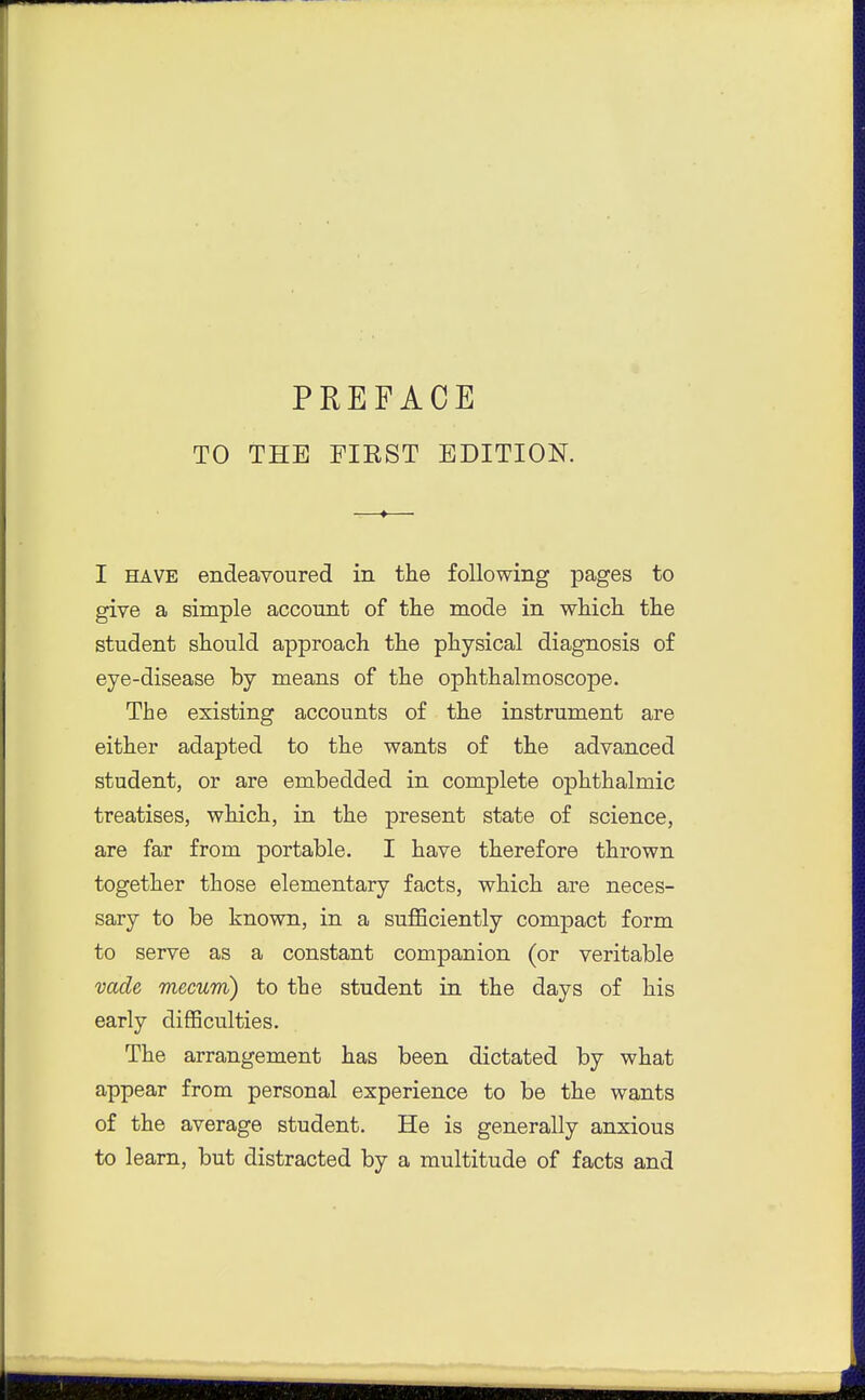 PREFACE TO THE FIEST EDITION. I HAVE endeavoured in the following pages to give a simple account of the mode in which the student should approach the physical diagnosis of eye-disease by means of the ophthalmoscope. The existing accounts of the instrument are either adapted to the wants of the advanced student, or are embedded in complete ophthalmic treatises, which, in the present state of science, are far from portable. I have therefore thrown together those elementary facts, which are neces- sary to be known, in a sufficiently compact form to serve as a constant companion (or veritable vade mecum) to the student in the days of his early difficulties. The arrangement has been dictated by what appear from personal experience to be the wants of the average student. He is generally anxious to learn, but distracted by a multitude of facts and