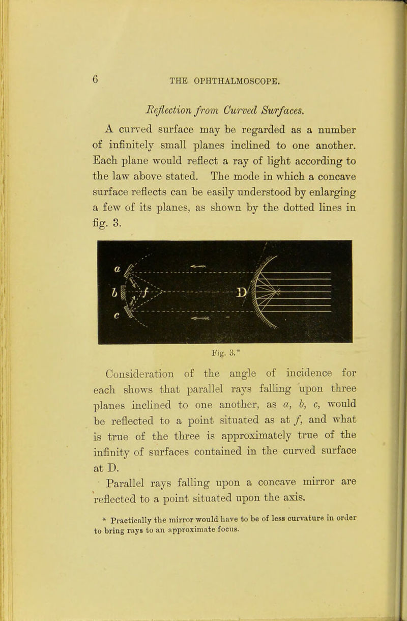 Rejiection from Curved Surfaces. A curved surface may be regarded as a number of infinitely small planes inclined to one another. Each plane would reflect a ray of light according to the law above stated. The mode in which a concave surface reflects can be easily understood by enlarging a few of its planes, as shown by the dotted lines in fig. 3. Fig. 3.* Consideration of the angle of incidence for each shows that parallel rays falUng upon three planes inclined to one another, as a, b, c, would be reflected to a point situated as at /, and what is true of the three is approximately true of the infinity of surfaces contained in the curved surface at D. Parallel rays falling upon a concave mirror are reflected to a point situated upon the axis. * Practically the mirror would have to be of less curvature in order to bring rays to an approximate focus.