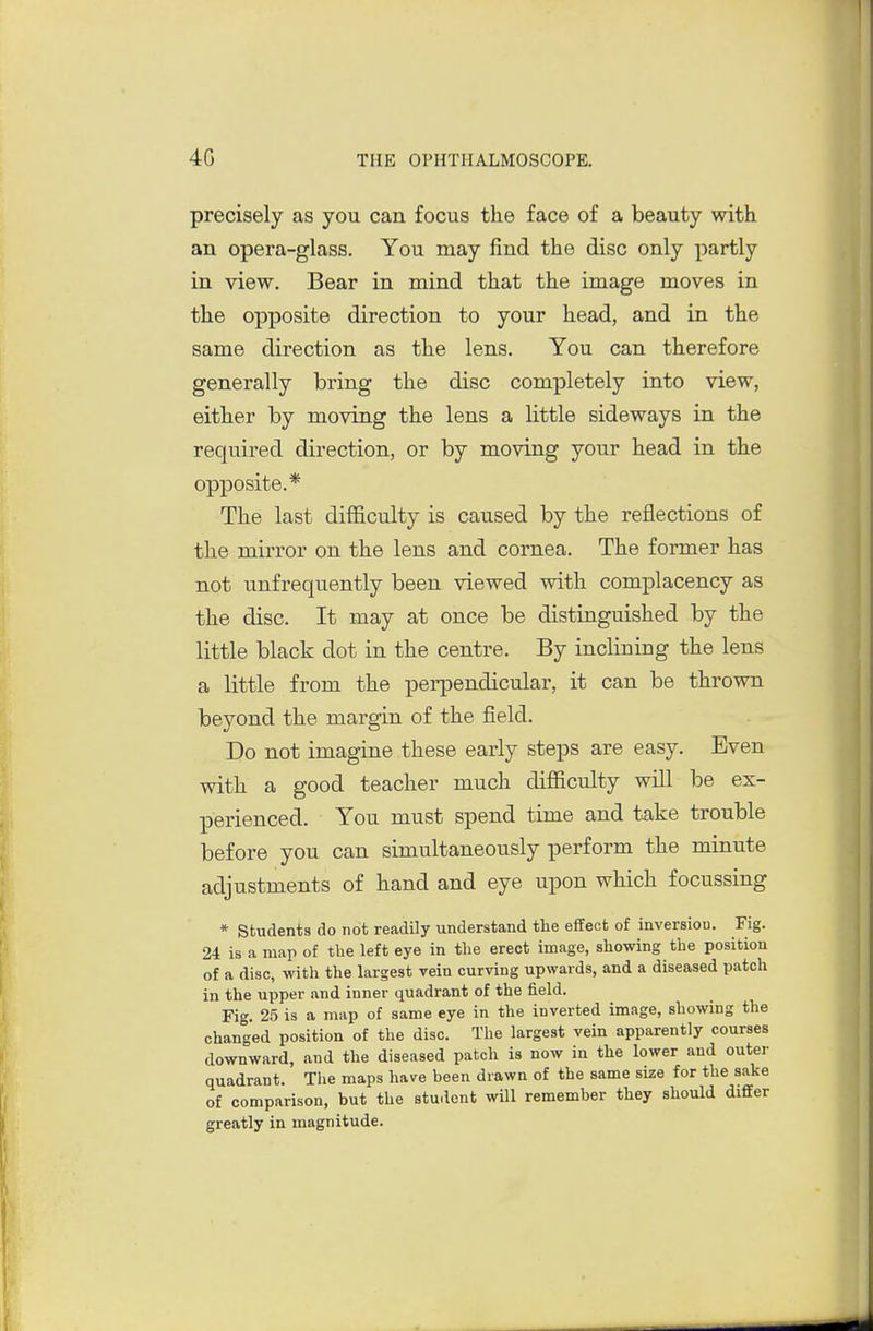precisely as you can focus the face of a beauty with an opera-glass. You may find the disc only partly in view. Bear in mind that the image moves in the opposite direction to your head, and in the same direction as the lens. You can therefore generally bring the disc completely into view, either by moving the lens a little sideways in the required direction, or by moving your head in the opposite.* The last difficulty is caused by the reflections of the mirror on the lens and cornea. The former has not unfrequently been viewed with complacency as the disc. It may at once be distinguished by the little black dot in the centre. By inclining the lens a little from the perpendicular, it can be thrown beyond the margin of the field. Do not imagine these early steps are easy. Even with a good teacher much difficulty will be ex- perienced. You must spend time and take trouble before you can simultaneously perform the minute adjustments of hand and eye upon which focussing * students do not readily understand the effect of inversion. Fig. 24 is a map of the left eye in the erect image, showing the position of a disc, with the largest vein curving upwards, and a diseased patch in the upper and inner quadrant of the field. Fig. 25 is a map of same eye in the inverted image, showing the changed position of the disc. The largest vein apparently courses downward, and the diseased patch is now in the lower and outer quadrant. The maps have been drawn of the same size for the sake of comparison, but the student will remember they should differ greatly in magnitude.