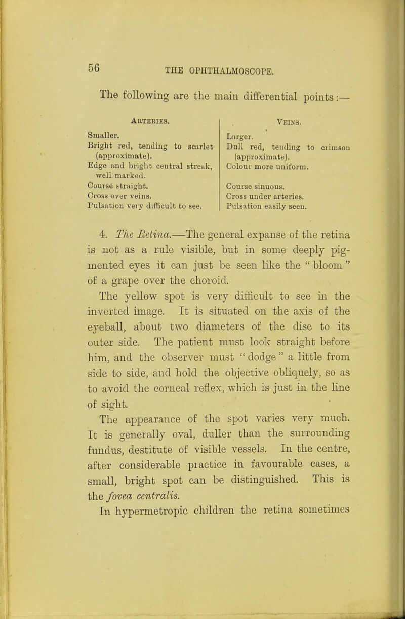 66 The following are the main differential points :— Akteries. Smaller. Bright red, tending to scarlet (approximate). Edge and bright central streak, well marked. Course straight. Cross over veins. Pulsation vei y diflScult to see. Veins. Larger. Dull red, tending to crimson (approximate). Colour more uniform. Course sinuous. Cross under arteries. Pulsation easily seeu. 4. The Retina.—The general expanse of the retina is not as a rule visible, but in some deeply pig- mented eyes it can just be seen like the  bloom  of a grape over the choroid. The yellow spot is very difficult to see in the inverted image. It is situated on the axis of the eyeball, about two diameters of the disc to its outer side. The patient must look straight before him, and the observer must  dodge  a little from side to side, and hold the objective obliquely, so as to avoid the corneal reflex, which is just in the line of sight. The appearance of the spot varies very much. It is generally oval, duller than the surrounding fundus, destitute of visible vessels. In the centre, after considerable piactice in favourable cases, a small, bright spot can be distinguished. This is the fovea centralis. In hypermetropic children the retina sometimes
