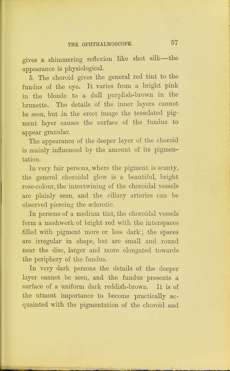 gives a shimmering reflexion like shot silk—the appearance is physiological. 5. The choroid gives the general red tint to the fundus of the eye. It varies from a bright pink in the blonde to a dull purplish-brown in the brunette. The details of the inner layers cannot be seen, but in the erect image the tesselated pig- ment layer causes the surface of the fundus to appear granular. The appearance of the deeper layer of the choroid is mainly influenced by the amount of its pigmen- tation. In very fair persons, where the pigment is scanty, the general choroidal glow is a beautiful, bright rose-colour, the intertwining of the choroidal vessels are plainly seen, and the ciliary arteries can be observed piercing the sclerotic. In persons of a medium tint, the choroidal vessels form a meshwork of bright red with the interspaces filled with pigment more or less dark; the spaces are irregular in shape, but are small and round near the disc, larger and more elongated towards the periphery of the fundus. In very dark persons the details of the deeper layer cannot be seen, and the fundus presents a surface of a uniform dark reddish-brown. It is of the utmost importance to become practically ac- quainted with the pigmentation of the choroid and